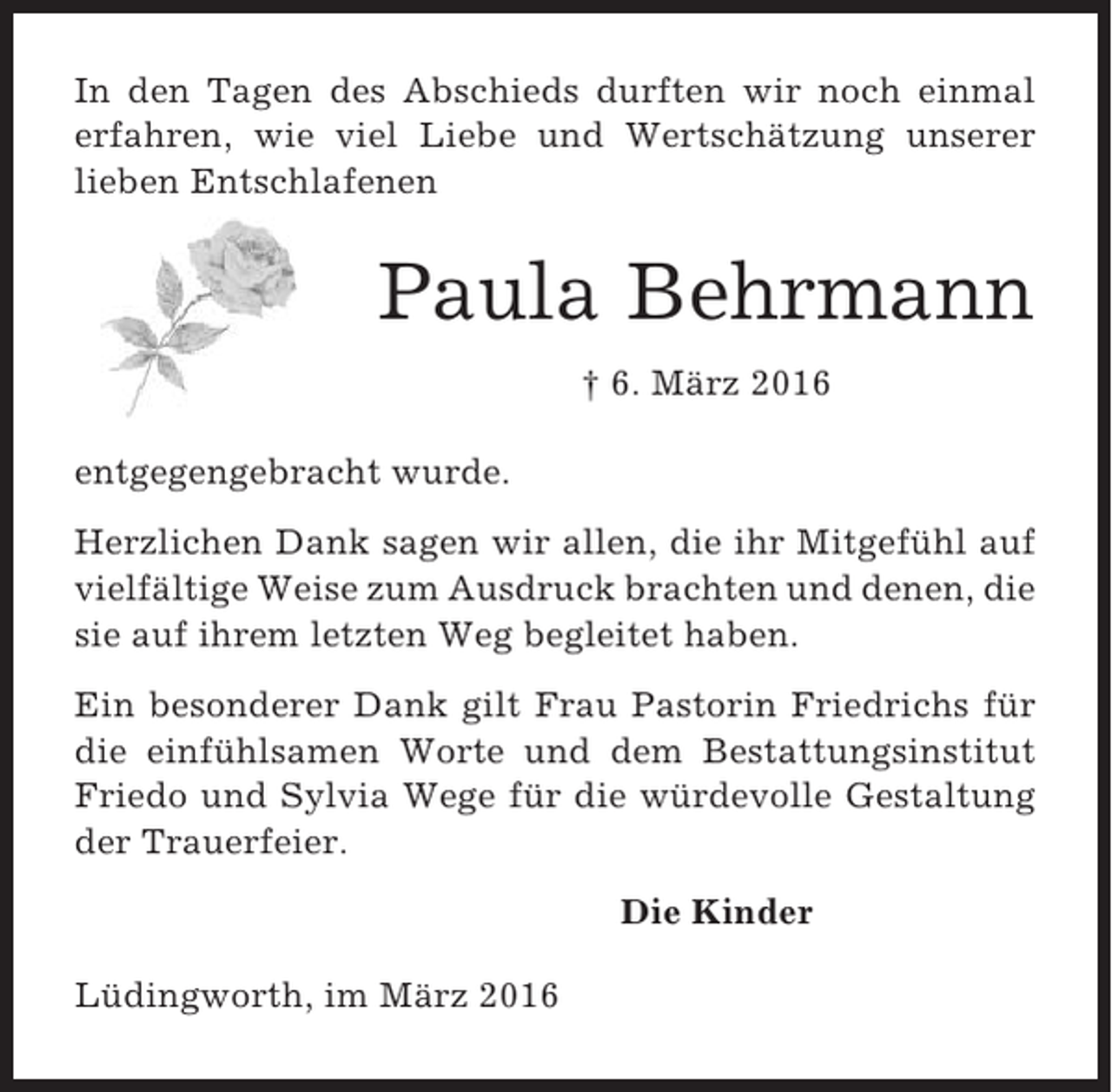 <p>In den Tagen des Abschieds durften wir noch einmal<br />erfahren, wie viel Liebe und Wertschätzung unserer<br />lieben Entschlafenen</p><p>Paula Behrmann<br />† 6. März 2016<br />entgegengebracht wurde.<br />Herzlichen Dank sagen wir allen, die ihr Mitgefühl auf<br />vielfältige Weise zum Ausdruck brachten und denen, die<br />sie auf ihrem letzten Weg begleitet haben.<br />Ein besonderer Dank gilt Frau Pastorin Friedrichs für<br />die einfühlsamen Worte und dem Bestattungsinstitut<br />Friedo und Sylvia Wege für die würdevolle Gestaltung<br />der Trauerfeier.<br />Die Kinder<br />Lüdingworth, im März 2016</p>