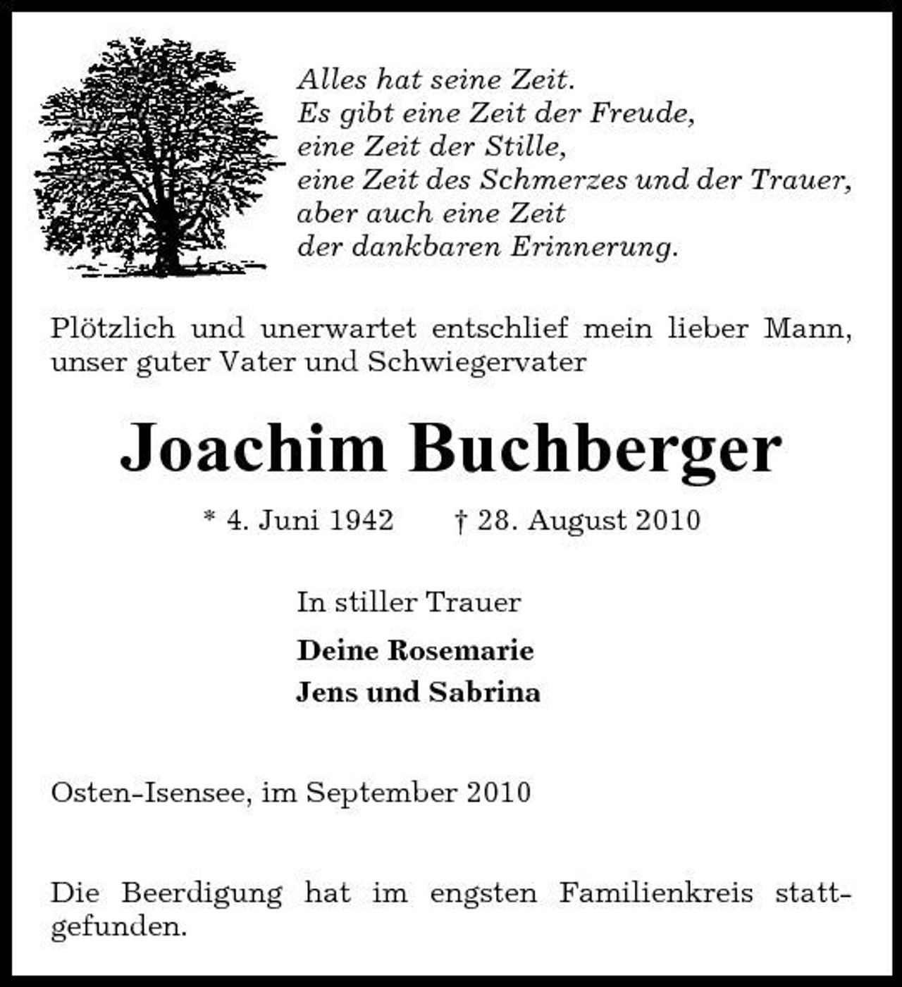 <p>Alles hat seine Zeit. Es gibt eine Zeit der Freude, eine Zeit der Stille, eine Zeit des Schmerzes und der Trauer, aber auch eine Zeit der dankbaren Erinnerung. Plötzlich und unerwartet entschlief mein lieber Mann, unser guter Vater und Schwiegervater</p><p>Joachim Buchberger<br />* 4. Juni 1942 † 28. August 2010 In stiller Trauer Deine Rosemarie Jens und Sabrina</p><p>Osten-Isensee, im September 2010 Die Beerdigung hat im engsten Familienkreis stattgefunden.</p>