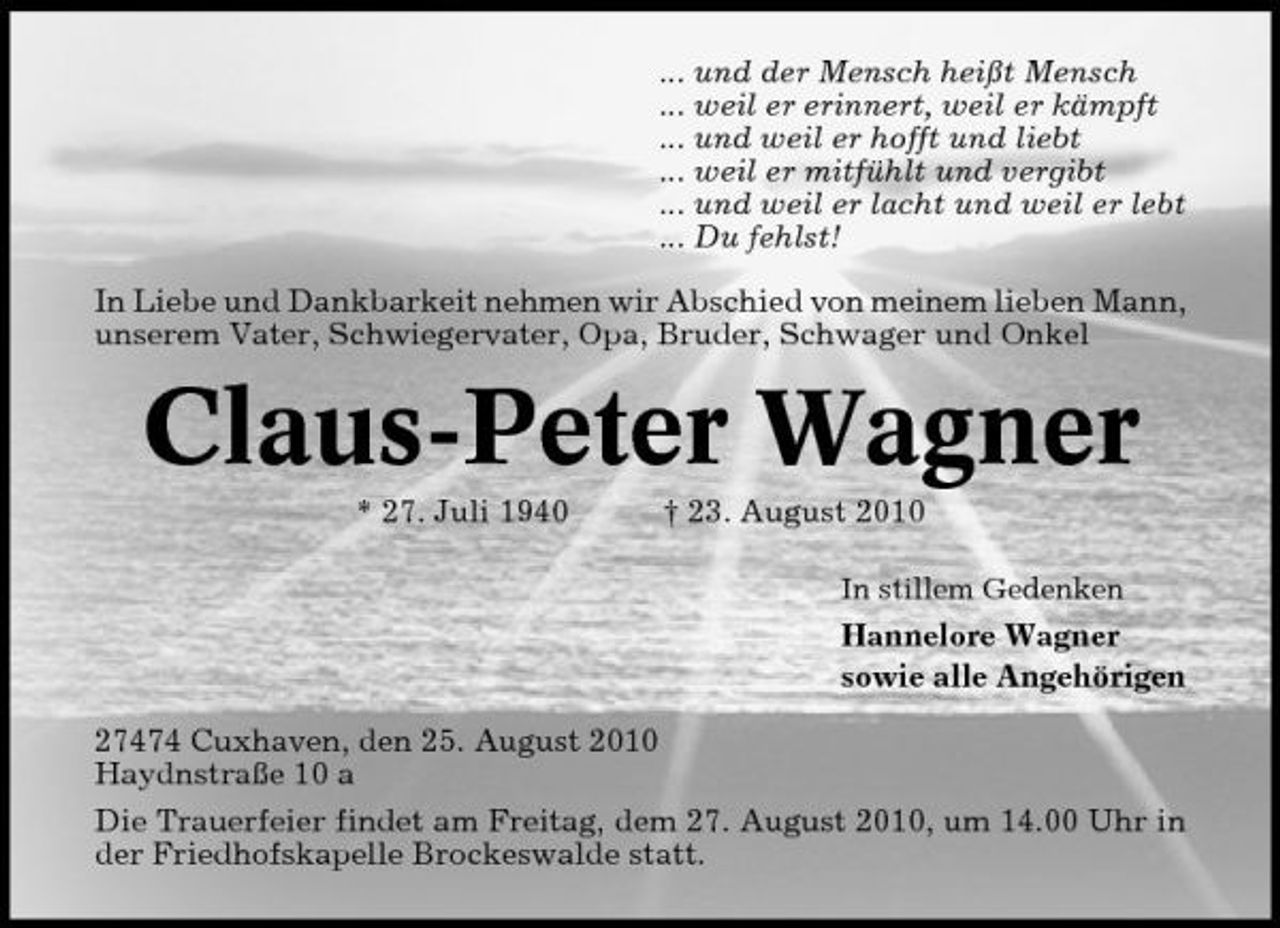 <p>... und der Mensch heißt Mensch ... weil er erinnert, weil er kämpft ... und weil er hofft und liebt ... weil er mitfühlt und vergibt ... und weil er lacht und weil er lebt ... Du fehlst! In Liebe und Dankbarkeit nehmen wir Abschied von meinem lieben Mann, unserem Vater, Schwiegervater, Opa, Bruder, Schwager und Onkel</p><p>Claus-Peter Wagner<br />* 27. Juli 1940 † 23. August 2010<br />In stillem Gedenken</p><p>Hannelore Wagner sowie alle Angehörigen 27474 Cuxhaven, den 25. August 2010 Haydnstraße 10 a Die Trauerfeier findet am Freitag, dem 27. August 2010, um 14.00 Uhr in der Friedhofskapelle Brockeswalde statt.</p>