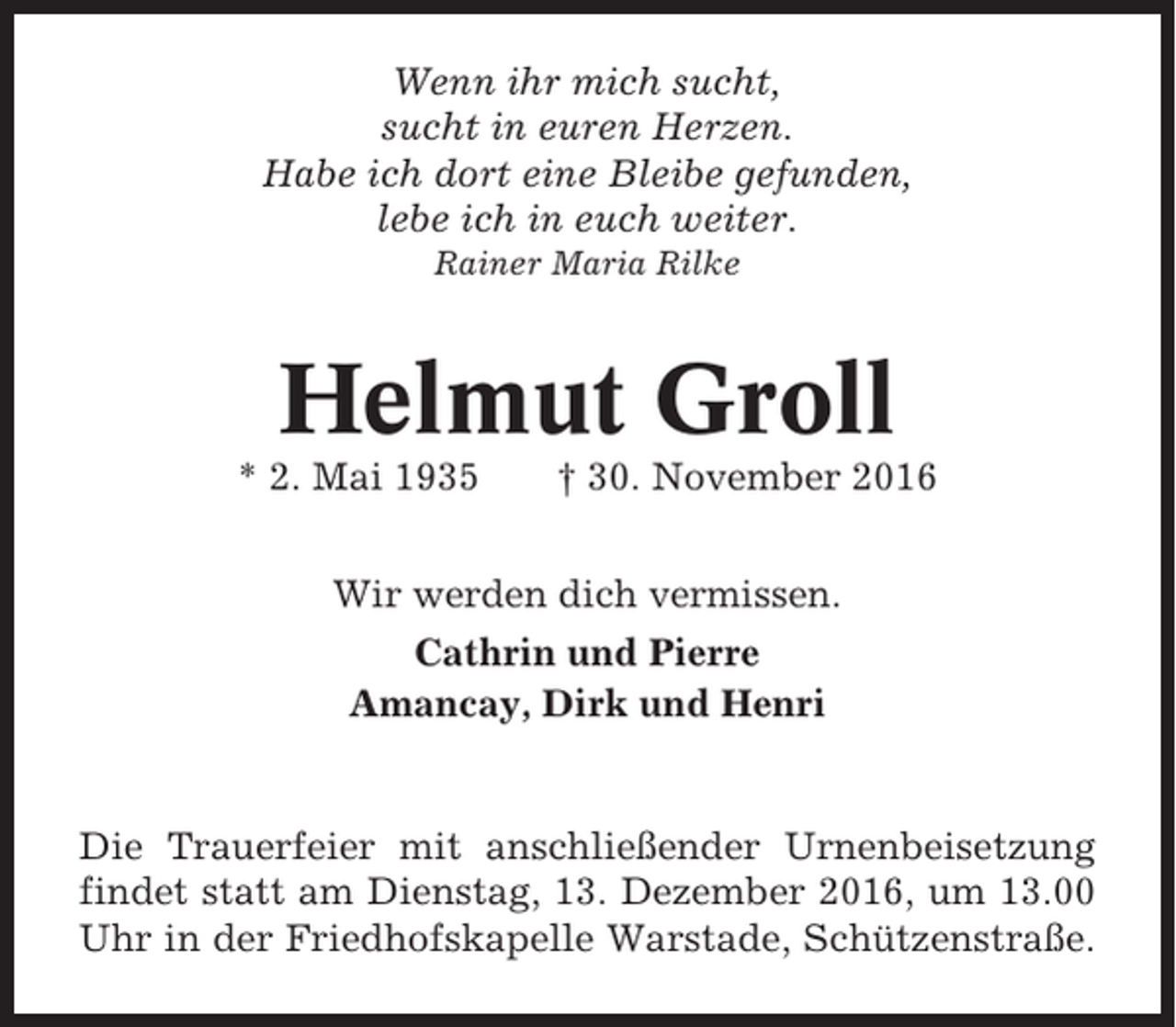 <p>Wenn ihr mich sucht,<br />sucht in euren Herzen.<br />Habe ich dort eine Bleibe gefunden,<br />lebe ich in euch weiter.<br />Rainer Maria Rilke</p><p>Helmut Groll<br />* 2. Mai 1935</p><p>† 30. November 2016</p><p>Wir werden dich vermissen.<br />Cathrin und Pierre<br />Amancay, Dirk und Henri</p><p>Die Trauerfeier mit anschließender Urnenbeisetzung<br />findet statt am Dienstag, 13. Dezember 2016, um 13.00<br />Uhr in der Friedhofskapelle Warstade, Schützenstraße.</p>