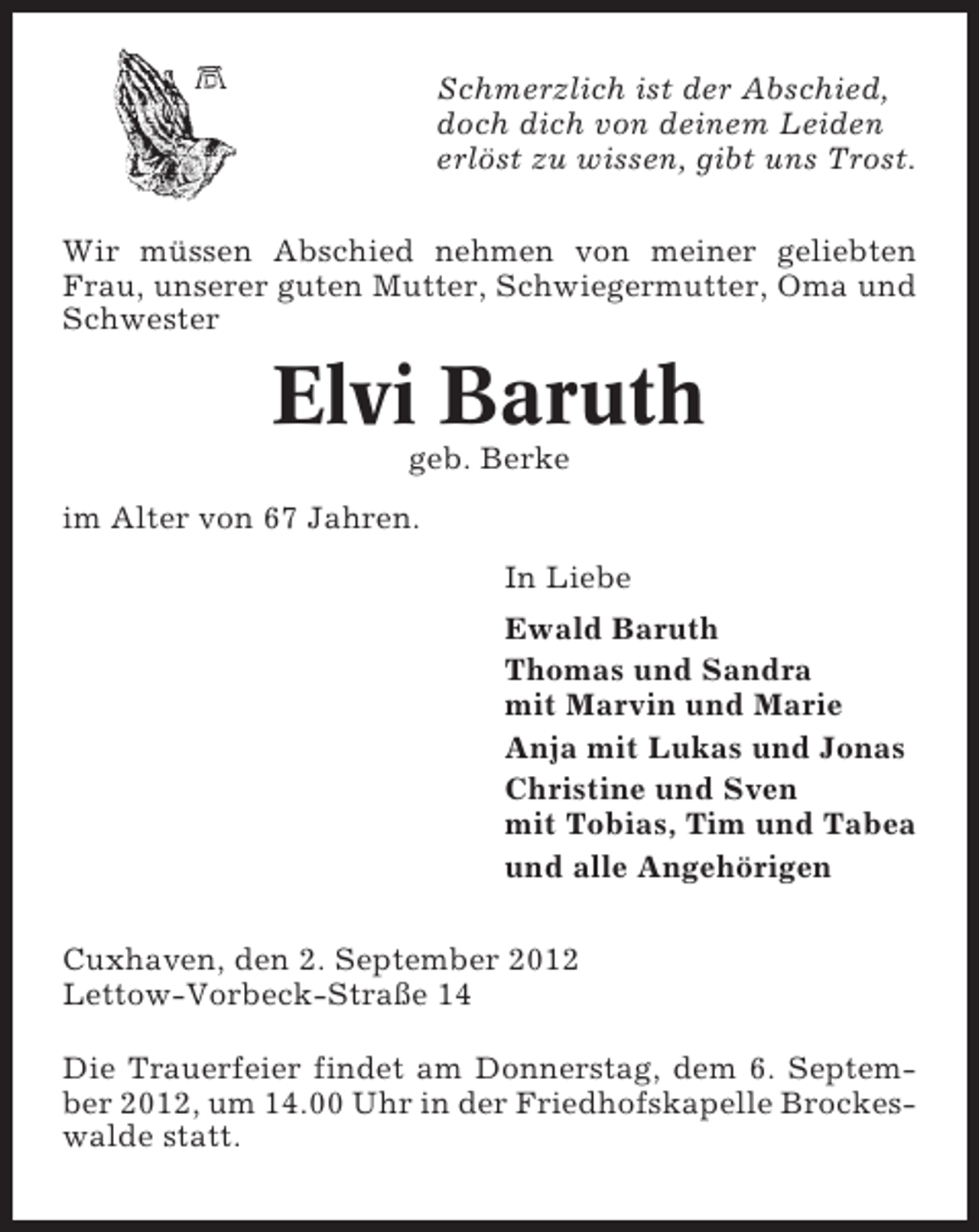 <p>Schmerzlich ist der Abschied,<br />doch dich von deinem Leiden<br />erlöst zu wissen, gibt uns Trost.<br />Wir müssen Abschied nehmen von meiner geliebten<br />Frau, unserer guten Mutter, Schwiegermutter, Oma und<br />Schwester</p><p>Elvi Baruth<br />geb. Berke<br />im Alter von 67 Jahren.<br />In Liebe<br />Ewald Baruth<br />Thomas und Sandra<br />mit Marvin und Marie<br />Anja mit Lukas und Jonas<br />Christine und Sven<br />mit Tobias, Tim und Tabea<br />und alle Angehörigen<br />Cuxhaven, den 2. September 2012<br />Lettow-Vorbeck-Straße 14<br />Die Trauerfeier findet am Donnerstag, dem 6. September 2012, um 14.00 Uhr in der Friedhofskapelle Brockeswalde statt.</p>