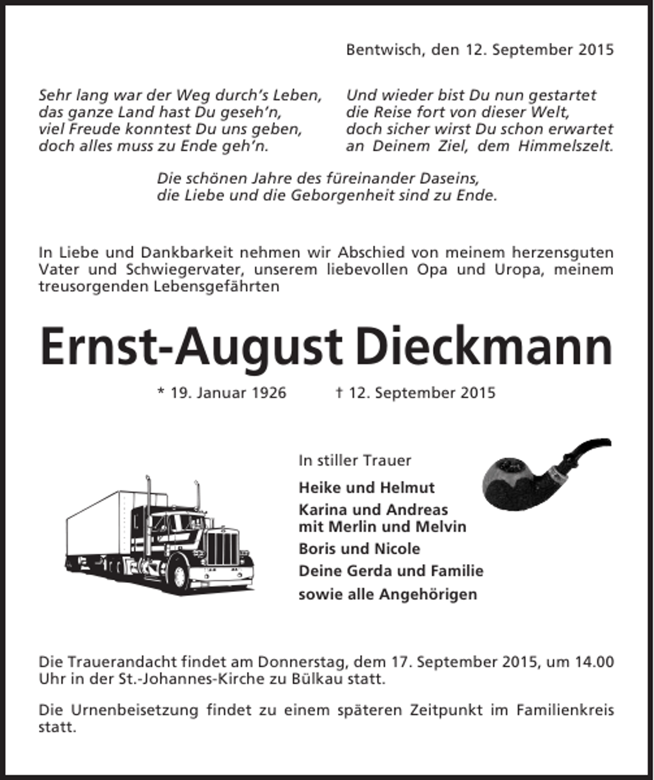 <p>Bentwisch, den 12. September 2015<br />Sehr lang war der Weg durch’s Leben,<br />das ganze Land hast Du geseh’n,<br />viel Freude konntest Du uns geben,<br />doch alles muss zu Ende geh’n.</p><p>Und wieder bist Du nun gestartet<br />die Reise fort von dieser Welt,<br />doch sicher wirst Du schon erwartet<br />an Deinem Ziel, dem Himmelszelt.</p><p>Die schönen Jahre des füreinander Daseins,<br />die Liebe und die Geborgenheit sind zu Ende.</p><p>In Liebe und Dankbarkeit nehmen wir Abschied von meinem herzensguten<br />Vater und Schwiegervater, unserem liebevollen Opa und Uropa, meinem<br />treusorgenden Lebensgefährten</p><p>Ernst-August Dieckmann<br />* 19. Januar 1926</p><p>† 12. September 2015</p><p>In stiller Trauer<br />Heike und Helmut<br />Karina und Andreas<br />mit Merlin und Melvin<br />Boris und Nicole<br />Deine Gerda und Familie<br />sowie alle Angehörigen</p><p>Die Trauerandacht findet am Donnerstag, dem 17. September 2015, um 14.00<br />Uhr in der St.-Johannes-Kirche zu Bülkau statt.<br />Die Urnenbeisetzung findet zu einem späteren Zeitpunkt im Familienkreis<br />statt.</p>