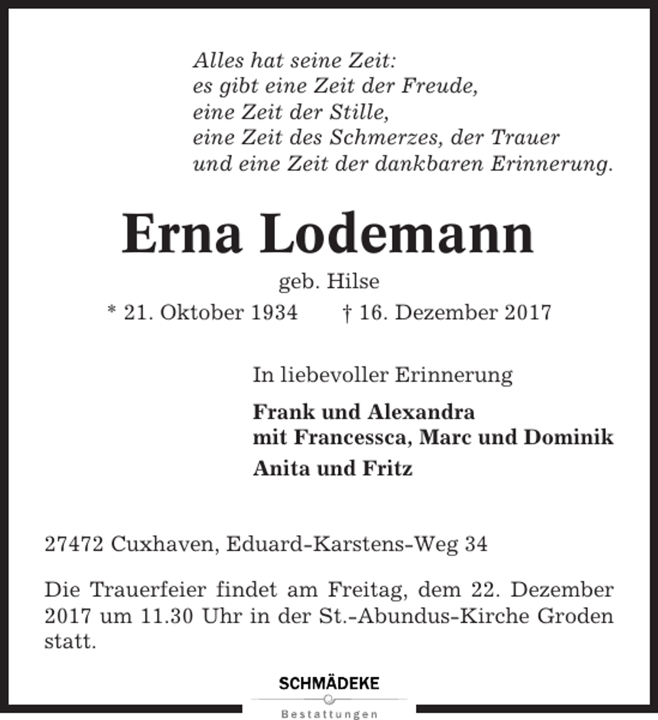 <p>Alles hat seine Zeit:<br />es gibt eine Zeit der Freude,<br />eine Zeit der Stille,<br />eine Zeit des Schmerzes, der Trauer<br />und eine Zeit der dankbaren Erinnerung.</p><p>Erna Lodemann<br />geb. Hilse<br />* 21. Oktober 1934<br />† 16. Dezember 2017<br />In liebevoller Erinnerung<br />Frank und Alexandra<br />mit Francessca, Marc und Dominik<br />Anita und Fritz</p><p>27472 Cuxhaven, Eduard-Karstens-Weg 34<br />Die Trauerfeier findet am Freitag, dem 22. Dezember<br />2017 um 11.30 Uhr in der St.-Abundus-Kirche Groden<br />statt.</p>