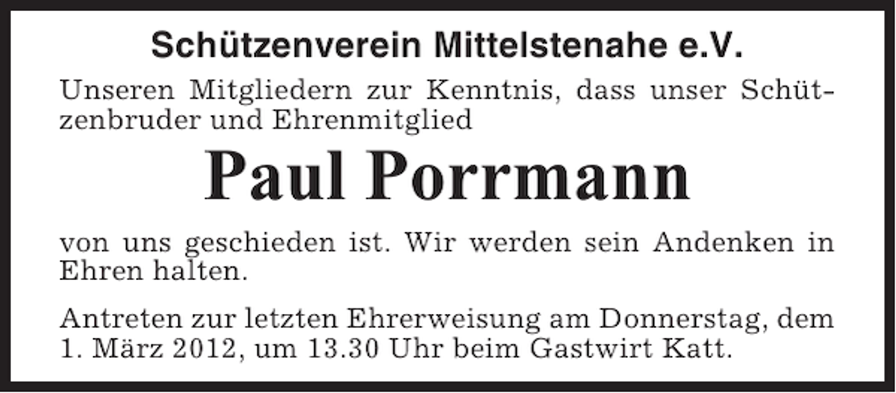 <p>Schützenverein Mittelstenahe e.V.<br />Unseren Mitgliedern zur Kenntnis, dass unser Schützenbruder und Ehrenmitglied</p><p>Paul Porrmann<br />von uns geschieden ist. Wir werden sein Andenken in<br />Ehren halten.<br />Antreten zur letzten Ehrerweisung am Donnerstag, dem<br />1. März 2012, um 13.30 Uhr beim Gastwirt Katt.</p>