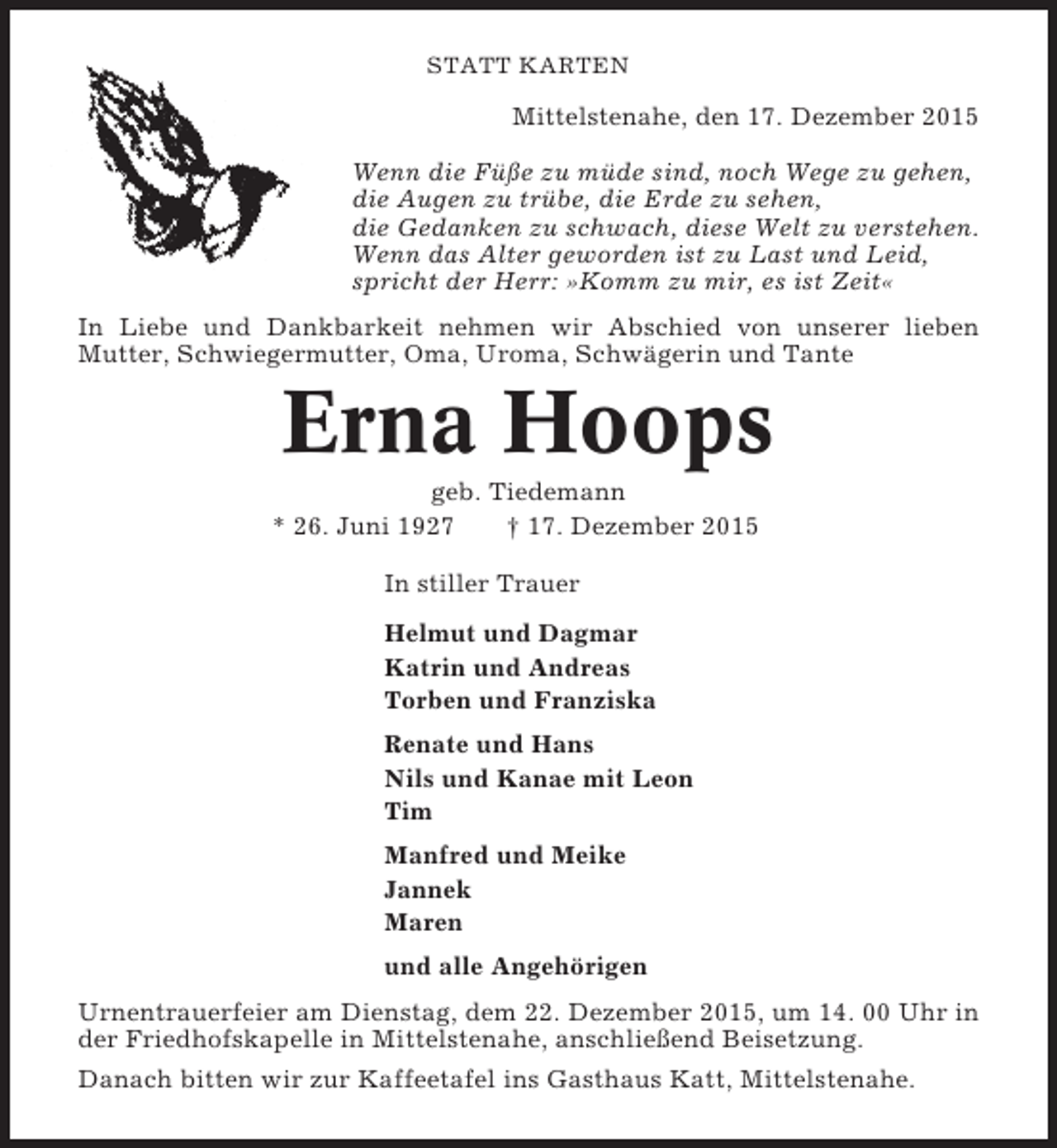 <p>STATT KARTEN</p><p>Mittelstenahe, den 17. Dezember 2015<br />Wenn die Füße zu müde sind, noch Wege zu gehen,<br />die Augen zu trübe, die Erde zu sehen,<br />die Gedanken zu schwach, diese Welt zu verstehen.<br />Wenn das Alter geworden ist zu Last und Leid,<br />spricht der Herr: »Komm zu mir, es ist Zeit«<br />In Liebe und Dankbarkeit nehmen wir Abschied von unserer lieben<br />Mutter, Schwiegermutter, Oma, Uroma, Schwägerin und Tante</p><p>Erna Hoops<br />geb. Tiedemann<br />* 26. Juni 1927<br />† 17. Dezember 2015<br />In stiller Trauer<br />Helmut und Dagmar<br />Katrin und Andreas<br />Torben und Franziska<br />Renate und Hans<br />Nils und Kanae mit Leon<br />Tim<br />Manfred und Meike<br />Jannek<br />Maren<br />und alle Angehörigen<br />Urnentrauerfeier am Dienstag, dem 22. Dezember 2015, um 14. 00 Uhr in<br />der Friedhofskapelle in Mittelstenahe, anschließend Beisetzung.<br />Danach bitten wir zur Kaffeetafel ins Gasthaus Katt, Mittelstenahe.</p>