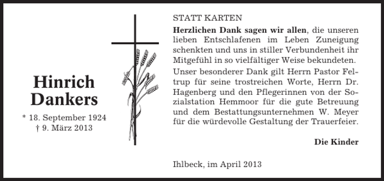 <p>Hinrich<br />Dankers<br />* 18. September 1924<br />† 9. März 2013</p><p>STATT KARTEN<br />Herzlichen Dank sagen wir allen, die unseren<br />lieben Entschlafenen im Leben Zuneigung<br />schenkten und uns in stiller Verbundenheit ihr<br />Mitgefühl in so vielfältiger Weise bekundeten.<br />Unser besonderer Dank gilt Herrn Pastor Feltrup für seine trostreichen Worte, Herrn Dr.<br />Hagenberg und den Pflegerinnen von der Sozialstation Hemmoor für die gute Betreuung<br />und dem Bestattungsunternehmen W. Meyer<br />für die würdevolle Gestaltung der Trauerfeier.<br />Die Kinder<br />Ihlbeck, im April 2013</p>