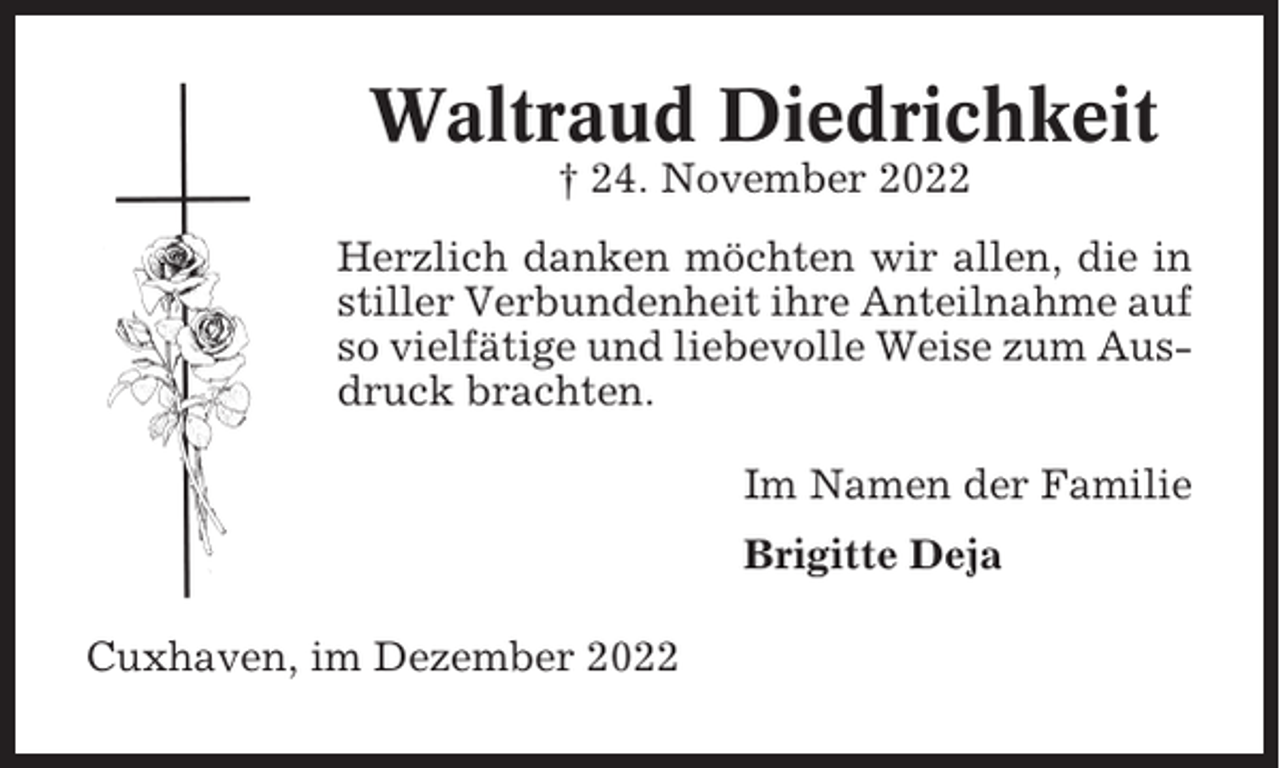 <p>Waltraud Diedrichkeit<br />† 24. November 2022<br />Herzlich danken möchten wir allen, die in<br />stiller Verbundenheit ihre Anteilnahme auf<br />so vielfätige und liebevolle Weise zum Ausdruck brachten.<br />Im Namen der Familie<br />Brigitte Deja<br />Cuxhaven, im Dezember 2022</p>