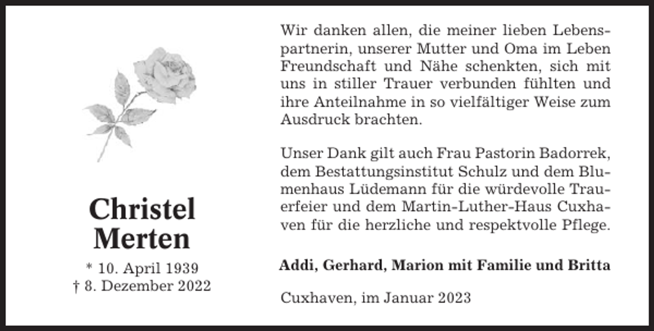 <p>Wir danken allen, die meiner lieben Lebenspartnerin, unserer Mutter und Oma im Leben<br />Freundschaft und Nähe schenkten, sich mit<br />uns in stiller Trauer verbunden fühlten und<br />ihre Anteilnahme in so vielfältiger Weise zum<br />Ausdruck brachten.</p><p>Christel<br />Merten<br />* 10. April 1939<br />† 8. Dezember 2022</p><p>Unser Dank gilt auch Frau Pastorin Badorrek,<br />dem Bestattungsinstitut Schulz und dem Blumenhaus Lüdemann für die würdevolle Trauerfeier und dem Martin-Luther-Haus Cuxhaven für die herzliche und respektvolle Pflege.<br />Addi, Gerhard, Marion mit Familie und Britta<br />Cuxhaven, im Januar 2023</p>
