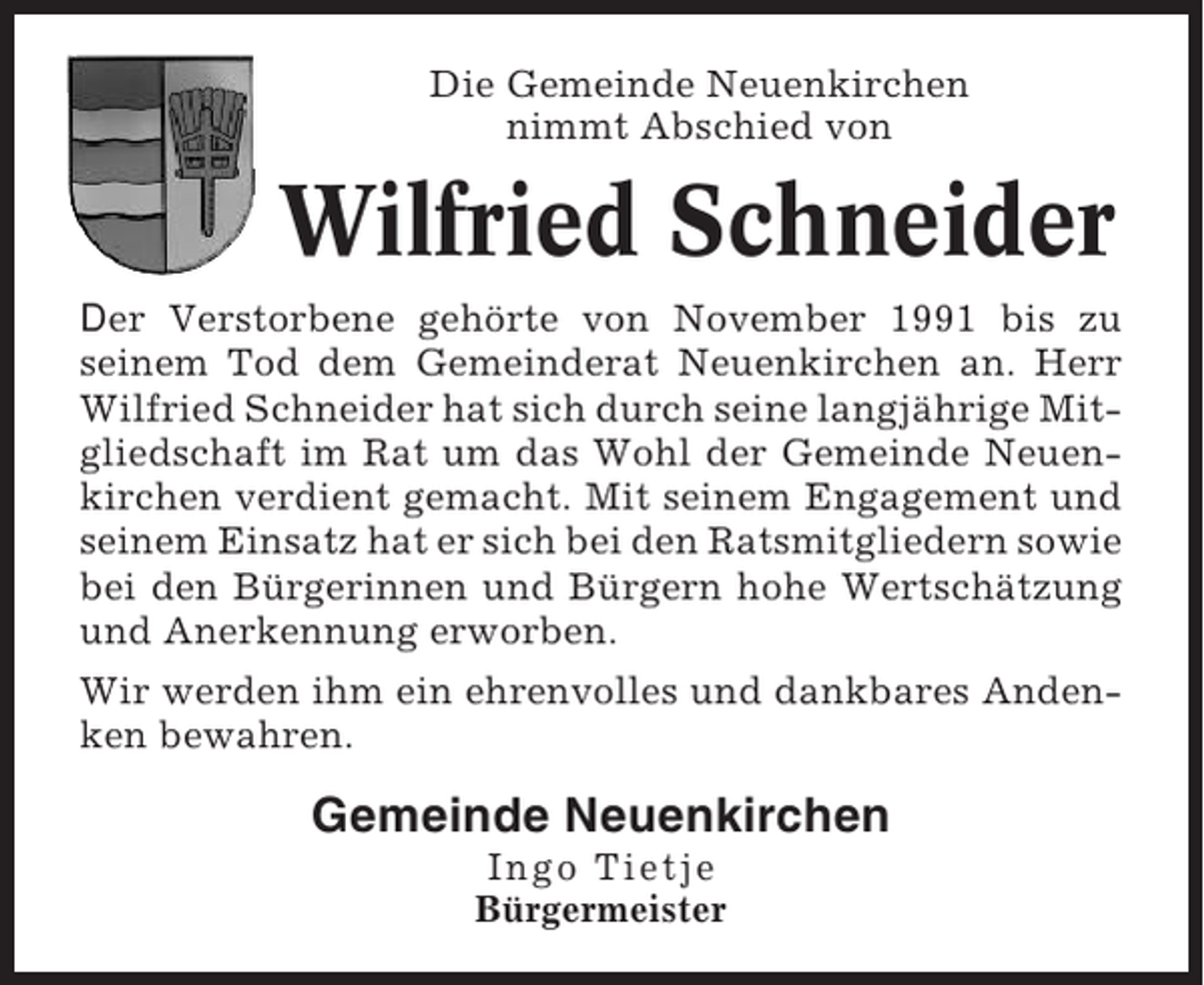 <p>Die Gemeinde Neuenkirchen<br />nimmt Abschied von</p><p>Wilfried Schneider<br />Der Verstorbene gehörte von November 1991 bis zu<br />seinem Tod dem Gemeinderat Neuenkirchen an. Herr<br />Wilfried Schneider hat sich durch seine langjährige Mitgliedschaft im Rat um das Wohl der Gemeinde Neuenkirchen verdient gemacht. Mit seinem Engagement und<br />seinem Einsatz hat er sich bei den Ratsmitgliedern sowie<br />bei den Bürgerinnen und Bürgern hohe Wertschätzung<br />und Anerkennung erworben.<br />Wir werden ihm ein ehrenvolles und dankbares Andenken bewahren.</p><p>Gemeinde Neuenkirchen<br />Ingo Tietje<br />Bürgermeister</p>