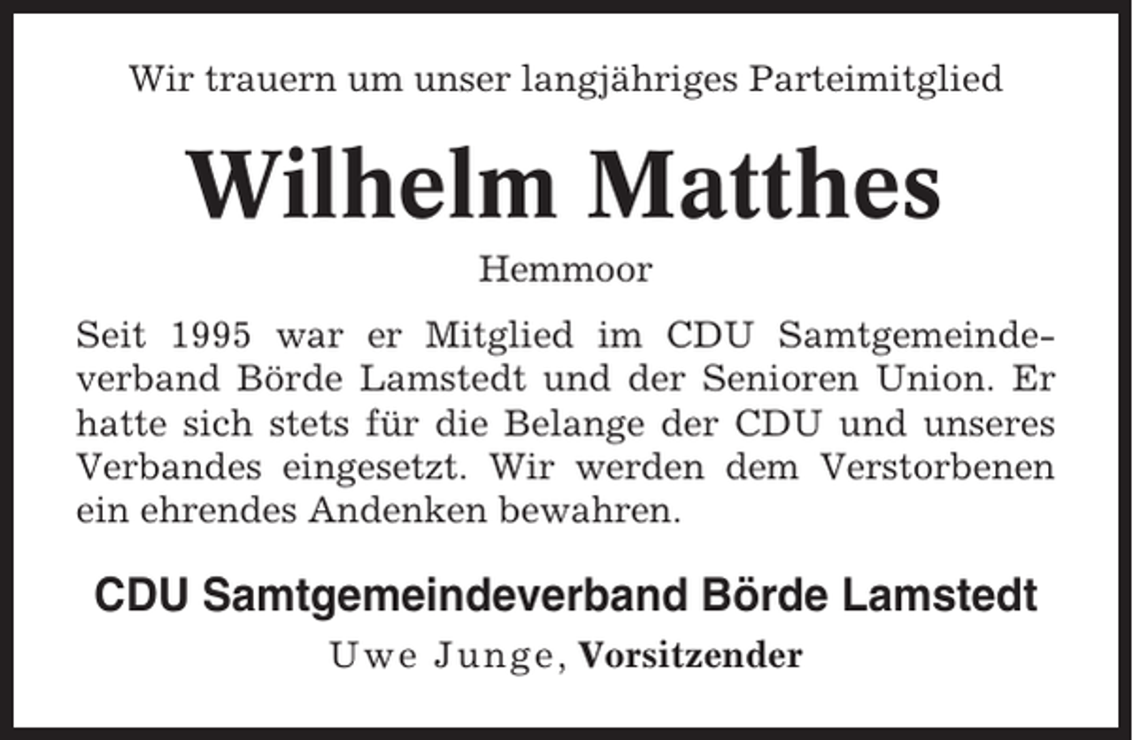<p>Wir trauern um unser langjähriges Parteimitglied</p><p>Wilhelm Matthes<br />Hemmoor<br />Seit 1995 war er Mitglied im CDU Samtgemeindeverband Börde Lamstedt und der Senioren Union. Er<br />hatte sich stets für die Belange der CDU und unseres<br />Verbandes eingesetzt. Wir werden dem Verstorbenen<br />ein ehrendes Andenken bewahren.</p><p>CDU Samtgemeindeverband Börde Lamstedt<br />Uwe Junge , Vorsitzender</p>