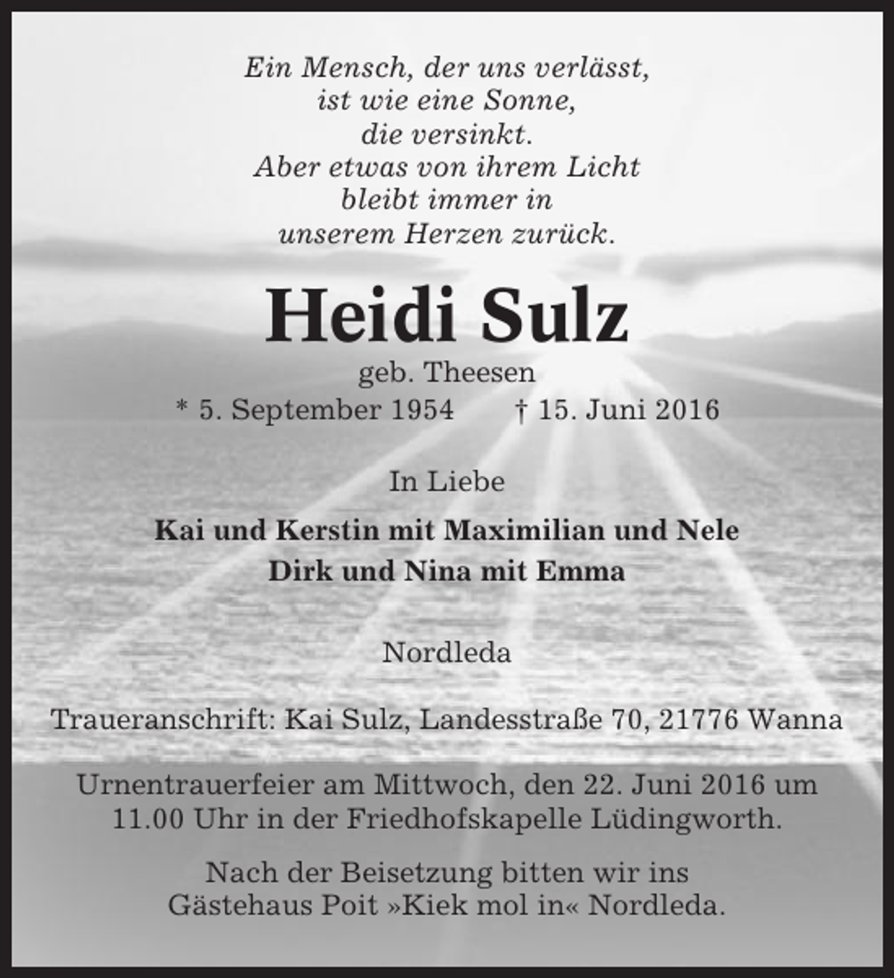 <p>Ein Mensch, der uns verlässt,<br />ist wie eine Sonne,<br />die versinkt.<br />Aber etwas von ihrem Licht<br />bleibt immer in<br />unserem Herzen zurück.</p><p>Heidi Sulz<br />geb. Theesen<br />* 5. September 1954<br />† 15. Juni 2016<br />In Liebe<br />Kai und Kerstin mit Maximilian und Nele<br />Dirk und Nina mit Emma<br />Nordleda<br />Traueranschrift: Kai Sulz, Landesstraße 70, 21776 Wanna<br />Urnentrauerfeier am Mittwoch, den 22. Juni 2016 um<br />11.00 Uhr in der Friedhofskapelle Lüdingworth.<br />Nach der Beisetzung bitten wir ins<br />Gästehaus Poit »Kiek mol in« Nordleda.</p>