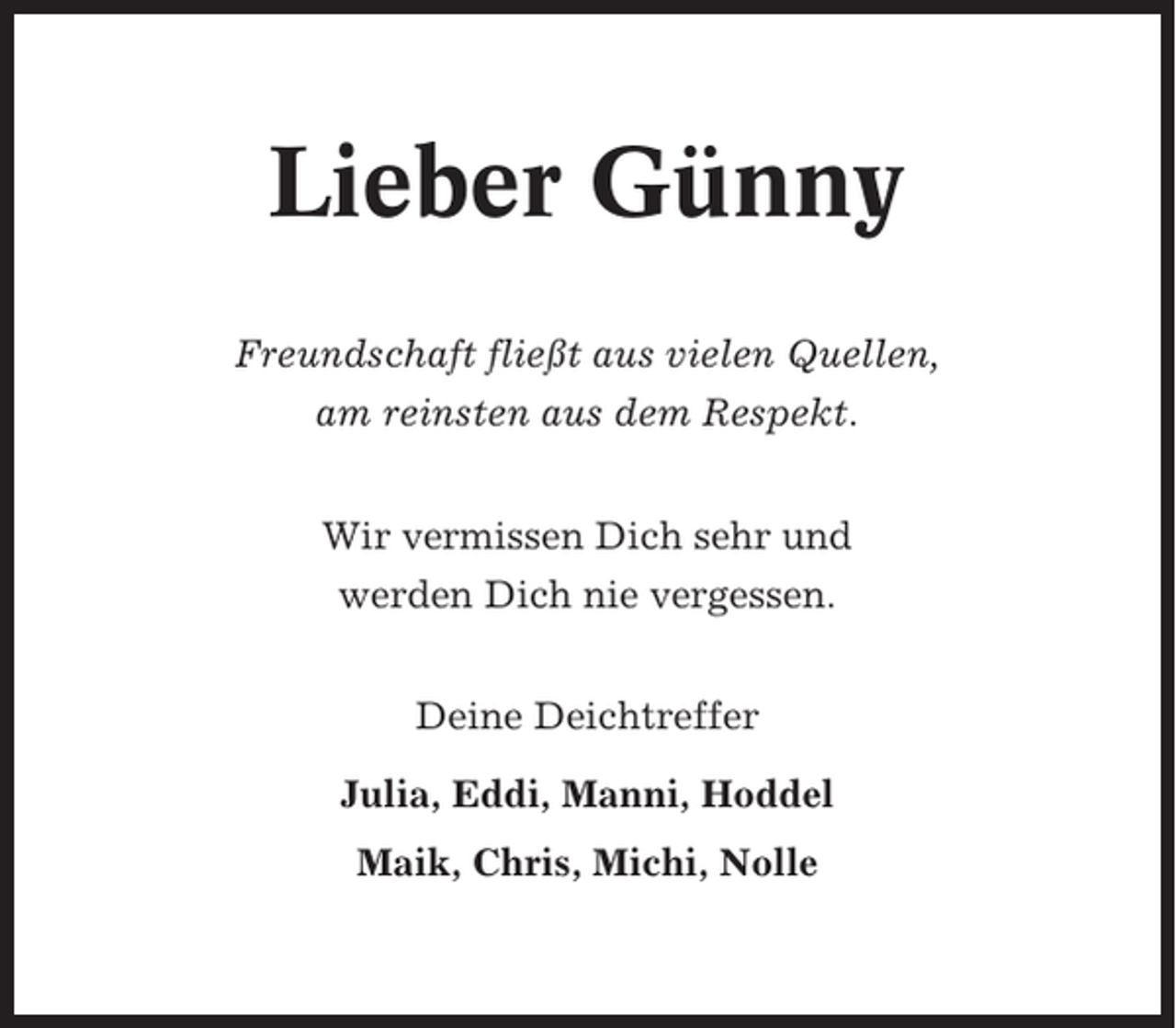 <p>Lieber Günny<br />Freundschaft fließt aus vielen Quellen,<br />am reinsten aus dem Respekt.<br />Wir vermissen Dich sehr und<br />werden Dich nie vergessen.<br />Deine Deichtreffer<br />Julia, Eddi, Manni, Hoddel<br />Maik, Chris, Michi, Nolle</p>