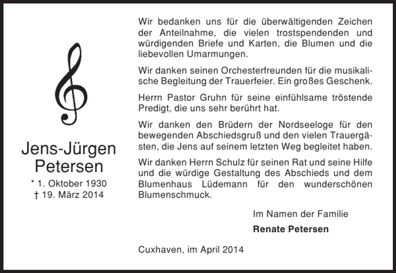 <p>Wir bedanken uns für die überwältigenden Zeichen<br />der Anteilnahme, die vielen trostspendenden und<br />würdigenden Briefe und Karten, die Blumen und die<br />liebevollen Umarmungen.<br />Wir danken seinen Orchesterfreunden für die musikalische Begleitung der Trauerfeier. Ein großes Geschenk.<br />Herrn Pastor Gruhn für seine einfühlsame tröstende<br />Predigt, die uns sehr berührt hat.</p><p>Jens-Jürgen<br />Petersen<br />* 1. Oktober 1930<br />† 19. März 2014</p><p>Wir danken den Brüdern der Nordseeloge für den<br />bewegenden Abschiedsgruß und den vielen Trauergästen, die Jens auf seinem letzten Weg begleitet haben.<br />Wir danken Herrn Schulz für seinen Rat und seine Hilfe<br />und die würdige Gestaltung des Abschieds und dem<br />Blumenhaus Lüdemann für den wunderschönen<br />Blumenschmuck.<br />Im Namen der Familie<br />Renate Petersen<br />Cuxhaven, im April 2014</p>