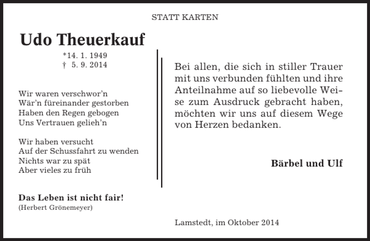 <p>STATT KARTEN</p><p>Udo Theuerkauf<br />*14. 1. 1949<br />† 5. 9. 2014</p><p>Wir waren verschwor’n<br />Wär’n füreinander gestorben<br />Haben den Regen gebogen<br />Uns Vertrauen gelieh’n<br />Wir haben versucht<br />Auf der Schussfahrt zu wenden<br />Nichts war zu spät<br />Aber vieles zu früh</p><p>Bei allen, die sich in stiller Trauer<br />mit uns verbunden fühlten und ihre<br />Anteilnahme auf so liebevolle Weise zum Ausdruck gebracht haben,<br />möchten wir uns auf diesem Wege<br />von Herzen bedanken.</p><p>Bärbel und Ulf</p><p>Das Leben ist nicht fair!<br />(Herbert Grönemeyer)</p><p>Lamstedt, im Oktober 2014</p>