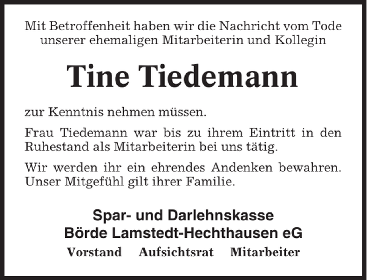 <p>Mit Betroffenheit haben wir die Nachricht vom Tode<br />unserer ehemaligen Mitarbeiterin und Kollegin</p><p>Tine Tiedemann<br />zur Kenntnis nehmen müssen.<br />Frau Tiedemann war bis zu ihrem Eintritt in den<br />Ruhestand als Mitarbeiterin bei uns tätig.<br />Wir werden ihr ein ehrendes Andenken bewahren.<br />Unser Mitgefühl gilt ihrer Familie.</p><p>Spar- und Darlehnskasse<br />Börde Lamstedt-Hechthausen eG<br />Vorstand</p><p>Aufsichtsrat</p><p>Mitarbeiter</p>