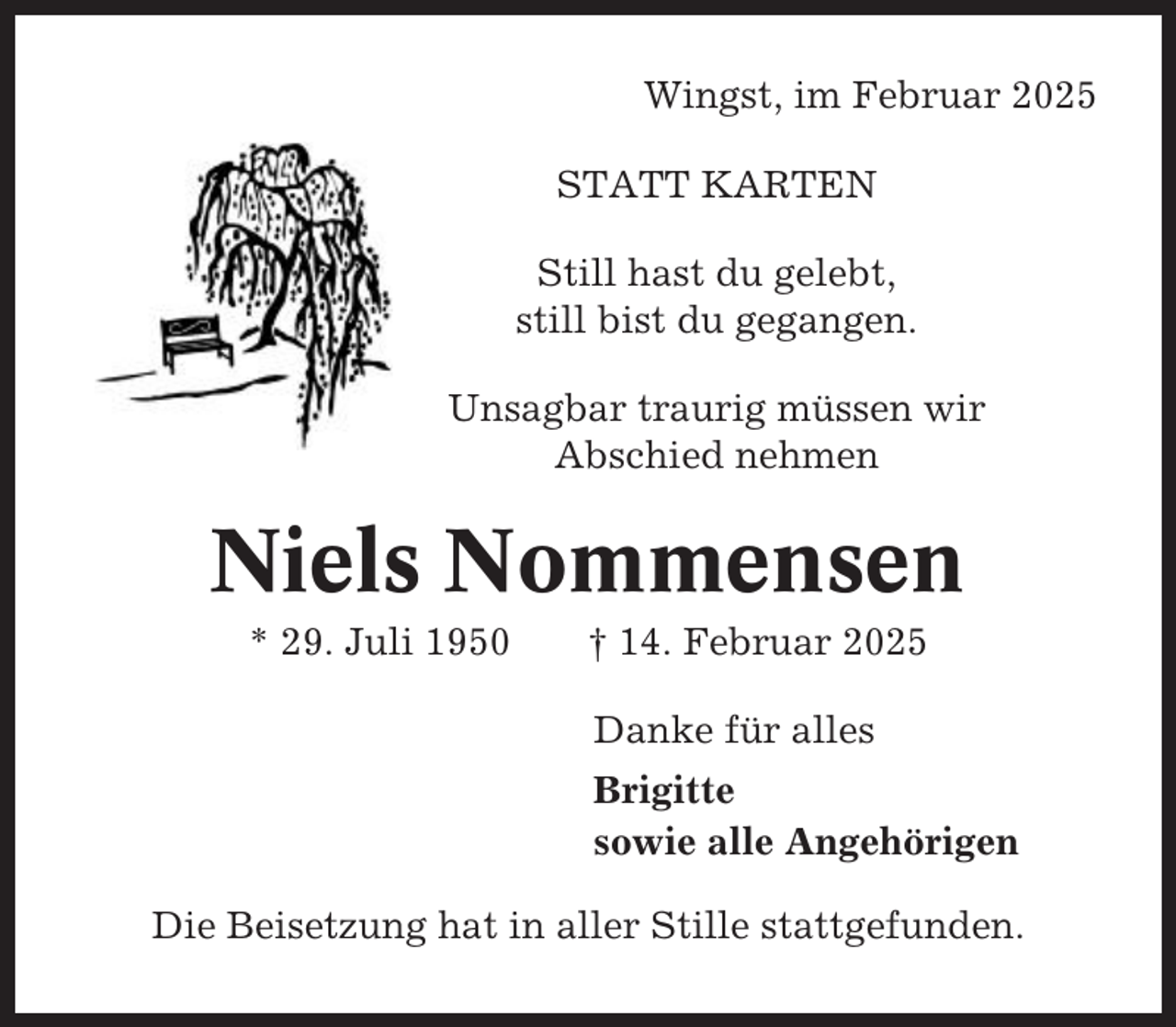 <p>Wingst, im Februar 2025<br />STATT KARTEN<br />Still hast du gelebt,<br />still bist du gegangen.<br />Unsagbar traurig müssen wir<br />Abschied nehmen</p><p>Niels Nommensen<br />* 29. Juli 1950</p><p>† 14. Februar 2025<br />Danke für alles<br />Brigitte<br />sowie alle Angehörigen</p><p>Die Beisetzung hat in aller Stille stattgefunden.</p>