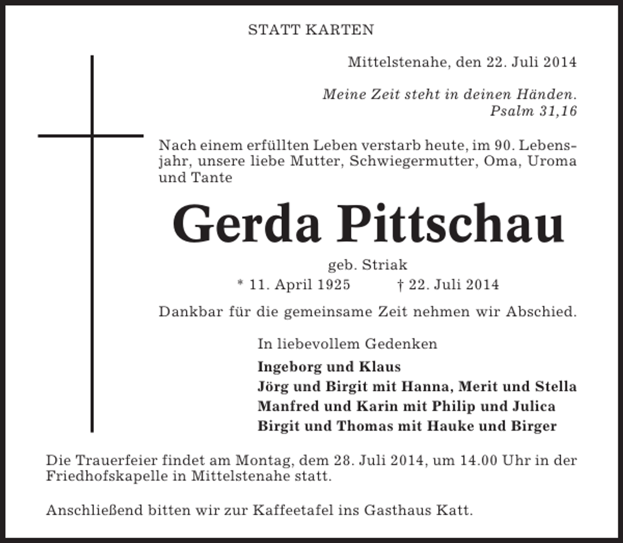 <p>STATT KARTEN<br />Mittelstenahe, den 22. Juli 2014<br />Meine Zeit steht in deinen Händen.<br />Psalm 31,16<br />Nach einem erfüllten Leben verstarb heute, im 90. Lebensjahr, unsere liebe Mutter, Schwiegermutter, Oma, Uroma<br />und Tante</p><p>Gerda Pittschau<br />geb. Striak<br />* 11. April 1925<br />† 22. Juli 2014<br />Dankbar für die gemeinsame Zeit nehmen wir Abschied.<br />In liebevollem Gedenken<br />Ingeborg und Klaus<br />Jörg und Birgit mit Hanna, Merit und Stella<br />Manfred und Karin mit Philip und Julica<br />Birgit und Thomas mit Hauke und Birger<br />Die Trauerfeier findet am Montag, dem 28. Juli 2014, um 14.00 Uhr in der<br />Friedhofskapelle in Mittelstenahe statt.<br />Anschließend bitten wir zur Kaffeetafel ins Gasthaus Katt.</p>