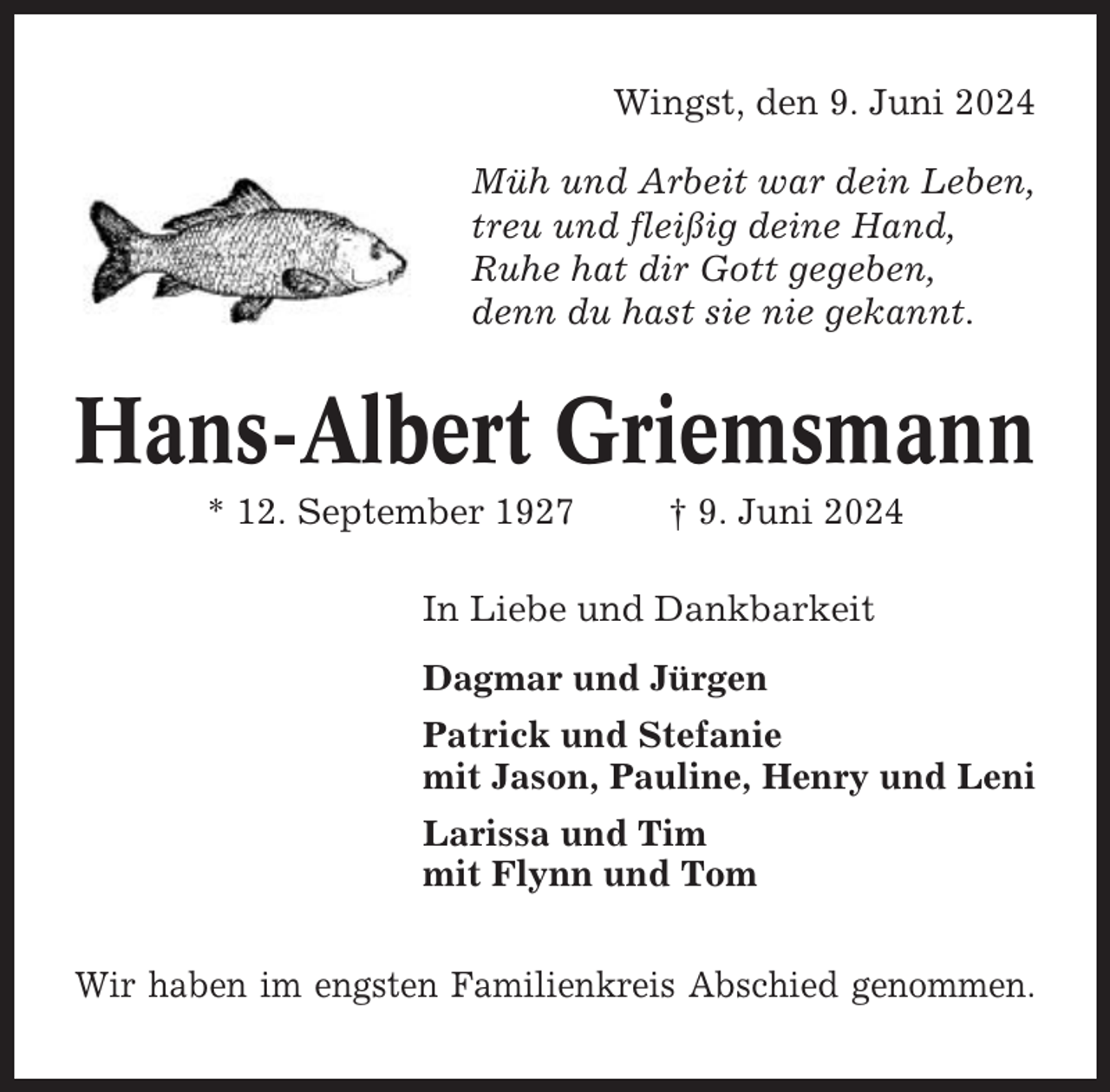 <p>Wingst, den 9. Juni 2024<br />Müh und Arbeit war dein Leben,<br />treu und fleißig deine Hand,<br />Ruhe hat dir Gott gegeben,<br />denn du hast sie nie gekannt.</p><p>Hans-Albert Griemsmann<br />* 12. September 1927</p><p>† 9. Juni 2024</p><p>In Liebe und Dankbarkeit<br />Dagmar und Jürgen<br />Patrick und Stefanie<br />mit Jason, Pauline, Henry und Leni<br />Larissa und Tim<br />mit Flynn und Tom<br />Wir haben im engsten Familienkreis Abschied genommen.</p>