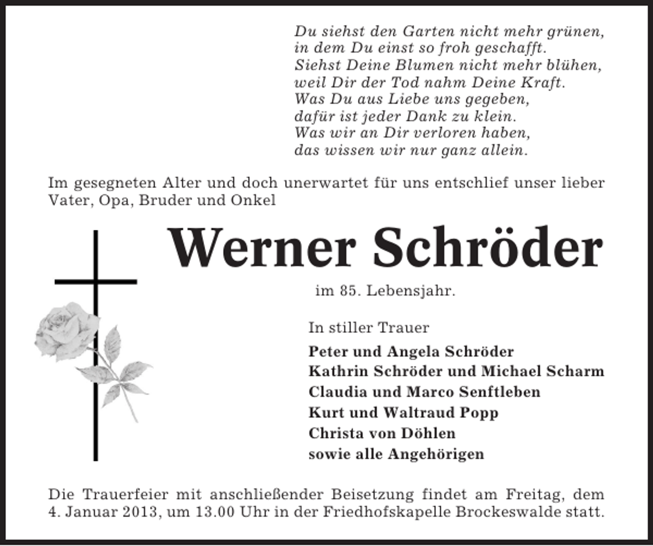 <p>Du siehst den Garten nicht mehr grünen,<br />in dem Du einst so froh geschafft.<br />Siehst Deine Blumen nicht mehr blühen,<br />weil Dir der Tod nahm Deine Kraft.<br />Was Du aus Liebe uns gegeben,<br />dafür ist jeder Dank zu klein.<br />Was wir an Dir verloren haben,<br />das wissen wir nur ganz allein.<br />Im gesegneten Alter und doch unerwartet für uns entschlief unser lieber<br />Vater, Opa, Bruder und Onkel</p><p>Werner Schröder<br />im 85. Lebensjahr.<br />In stiller Trauer<br />Peter und Angela Schröder<br />Kathrin Schröder und Michael Scharm<br />Claudia und Marco Senftleben<br />Kurt und Waltraud Popp<br />Christa von Döhlen<br />sowie alle Angehörigen<br />Die Trauerfeier mit anschließender Beisetzung findet am Freitag, dem<br />4. Januar 2013, um 13.00 Uhr in der Friedhofskapelle Brockeswalde statt.</p>