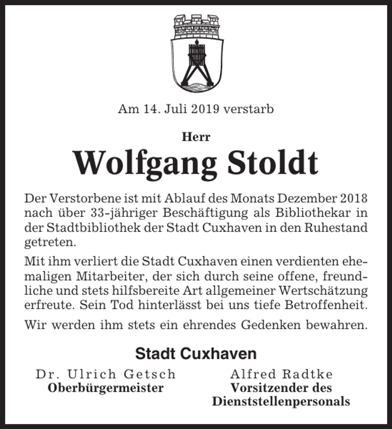 <p>Am 14. Juli 2019 verstarb<br />Herr</p><p>Wolfgang Stoldt<br />Der Verstorbene ist mit Ablauf des Monats Dezember 2018<br />nach über 33-jähriger Beschäftigung als Bibliothekar in<br />der Stadtbibliothek der Stadt Cuxhaven in den Ruhestand<br />getreten.<br />Mit ihm verliert die Stadt Cuxhaven einen verdienten ehemaligen Mitarbeiter, der sich durch seine offene, freundliche und stets hilfsbereite Art allgemeiner Wertschätzung<br />erfreute. Sein Tod hinterlässt bei uns tiefe Betroffenheit.<br />Wir werden ihm stets ein ehrendes Gedenken bewahren.</p><p>Stadt Cuxhaven<br />Dr. Ulrich Getsch<br />Oberbürgermeister</p><p>Alfred Radtke<br />Vorsitzender des<br />Dienststellenpersonals</p>