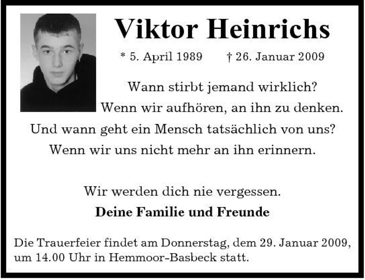 <p>Viktor Heinrichs<br />* 5. April 1989 † 26. Januar 2009</p><p>Wann stirbt jemand wirklich? Wenn wir aufhören, an ihn zu denken. Und wann geht ein Mensch tatsächlich von uns? Wenn wir uns nicht mehr an ihn erinnern. Wir werden dich nie vergessen. Deine Familie und Freunde<br />Die Trauerfeier findet am Donnerstag, dem 29. Januar 2009, um 14.00 Uhr in Hemmoor-Basbeck statt.</p>