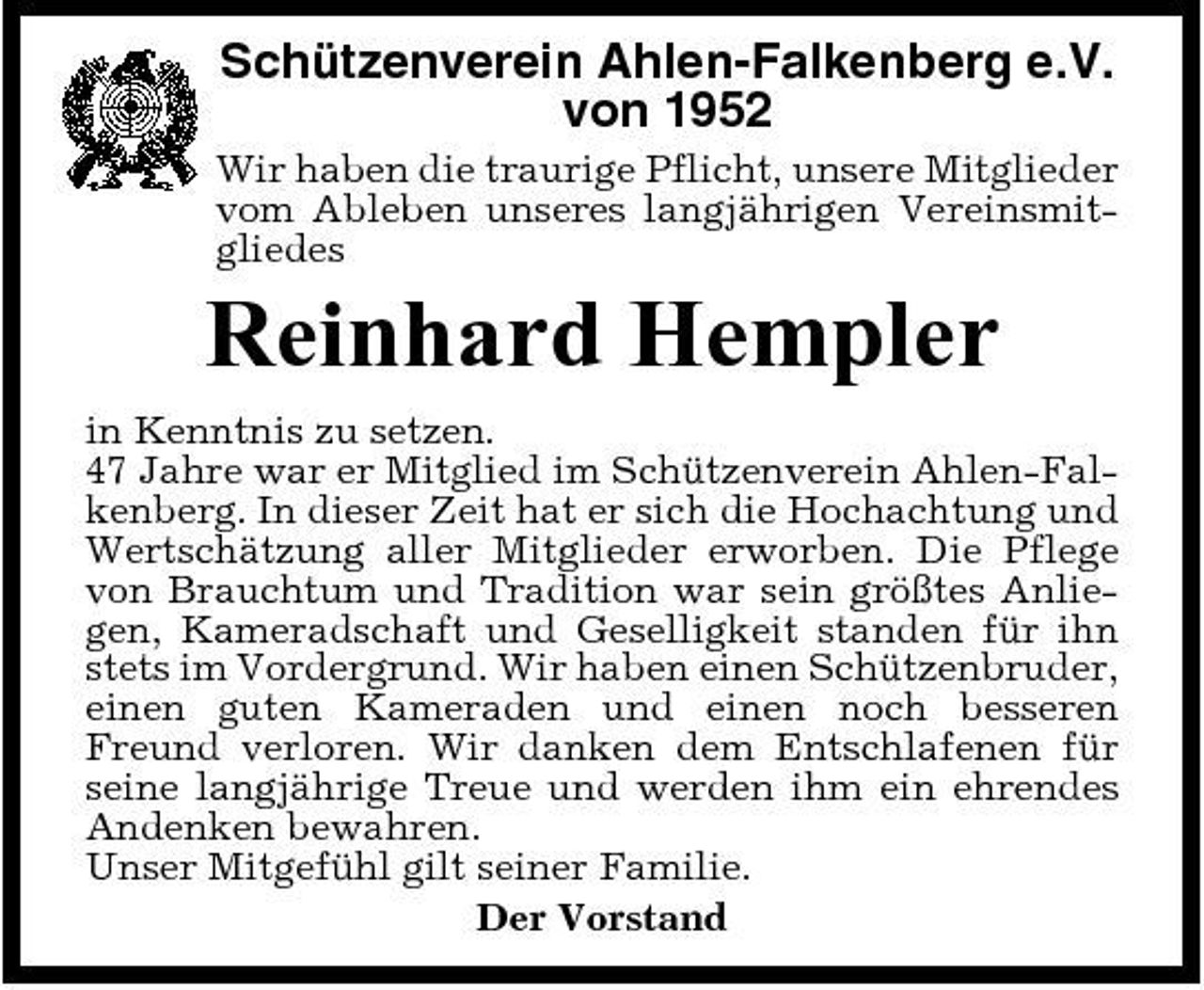 <p>Schützenverein Ahlen-Falkenberg e.V. von 1952<br />Wir haben die traurige Pflicht, unsere Mitglieder vom Ableben unseres langjährigen Vereinsmitgliedes</p><p>Reinhard Hempler<br />in Kenntnis zu setzen. 47 Jahre war er Mitglied im Schützenverein Ahlen-Falkenberg. In dieser Zeit hat er sich die Hochachtung und Wertschätzung aller Mitglieder erworben. Die Pflege von Brauchtum und Tradition war sein größtes Anliegen, Kameradschaft und Geselligkeit standen für ihn stets im Vordergrund. Wir haben einen Schützenbruder, einen guten Kameraden und einen noch besseren Freund verloren. Wir danken dem Entschlafenen für seine langjährige Treue und werden ihm ein ehrendes Andenken bewahren. Unser Mitgefühl gilt seiner Familie. Der Vorstand</p>