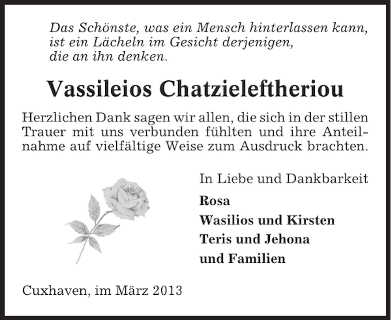<p>Das Schönste, was ein Mensch hinterlassen kann,<br />ist ein Lächeln im Gesicht derjenigen,<br />die an ihn denken.</p><p>Vassileios Chatzieleftheriou<br />Herzlichen Dank sagen wir allen, die sich in der stillen<br />Trauer mit uns verbunden fühlten und ihre Anteilnahme auf vielfältige Weise zum Ausdruck brachten.<br />In Liebe und Dankbarkeit<br />Rosa<br />Wasilios und Kirsten<br />Teris und Jehona<br />und Familien<br />Cuxhaven, im März 2013</p>