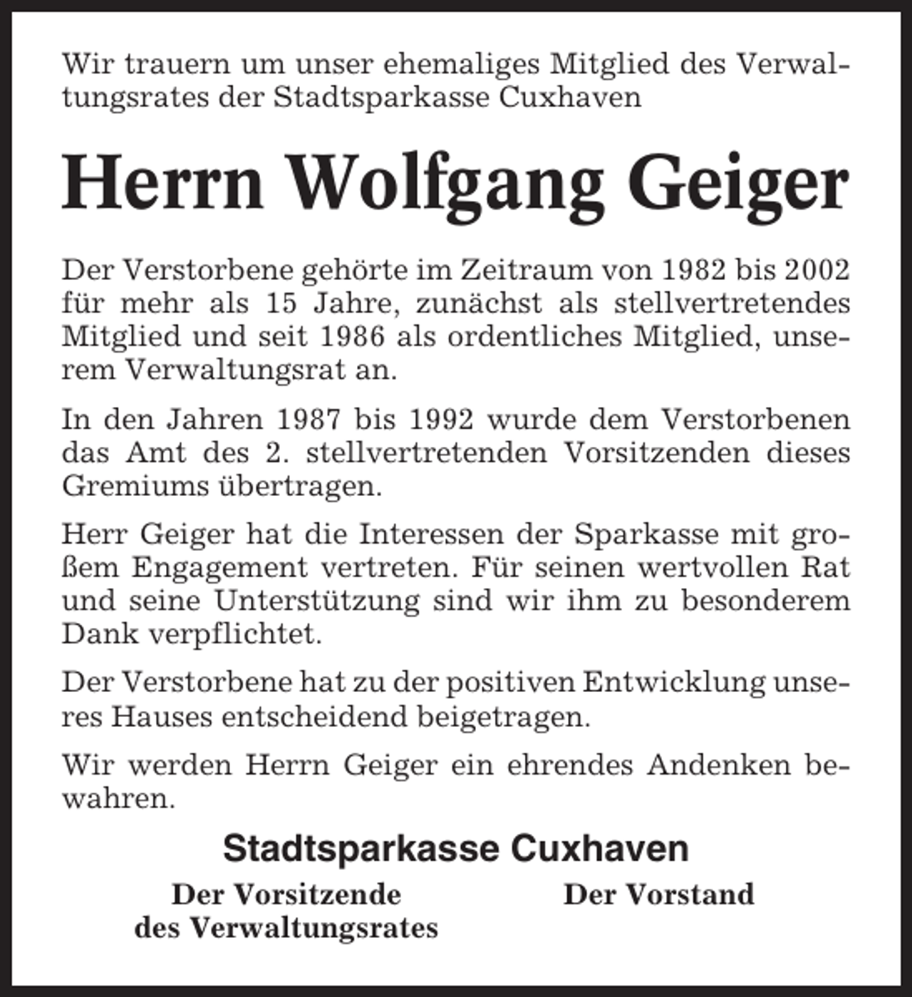 <p>Wir trauern um unser ehemaliges Mitglied des Verwaltungsrates der Stadtsparkasse Cuxhaven</p><p>Herrn Wolfgang Geiger<br />Der Verstorbene gehörte im Zeitraum von 1982 bis 2002<br />für mehr als 15 Jahre, zunächst als stellvertretendes<br />Mitglied und seit 1986 als ordentliches Mitglied, unserem Verwaltungsrat an.<br />In den Jahren 1987 bis 1992 wurde dem Verstorbenen<br />das Amt des 2. stellvertretenden Vorsitzenden dieses<br />Gremiums übertragen.<br />Herr Geiger hat die Interessen der Sparkasse mit großem Engagement vertreten. Für seinen wertvollen Rat<br />und seine Unterstützung sind wir ihm zu besonderem<br />Dank verpflichtet.<br />Der Verstorbene hat zu der positiven Entwicklung unseres Hauses entscheidend beigetragen.<br />Wir werden Herrn Geiger ein ehrendes Andenken bewahren.</p><p>Stadtsparkasse Cuxhaven<br />Der Vorsitzende<br />des Verwaltungsrates</p><p>Der Vorstand</p>