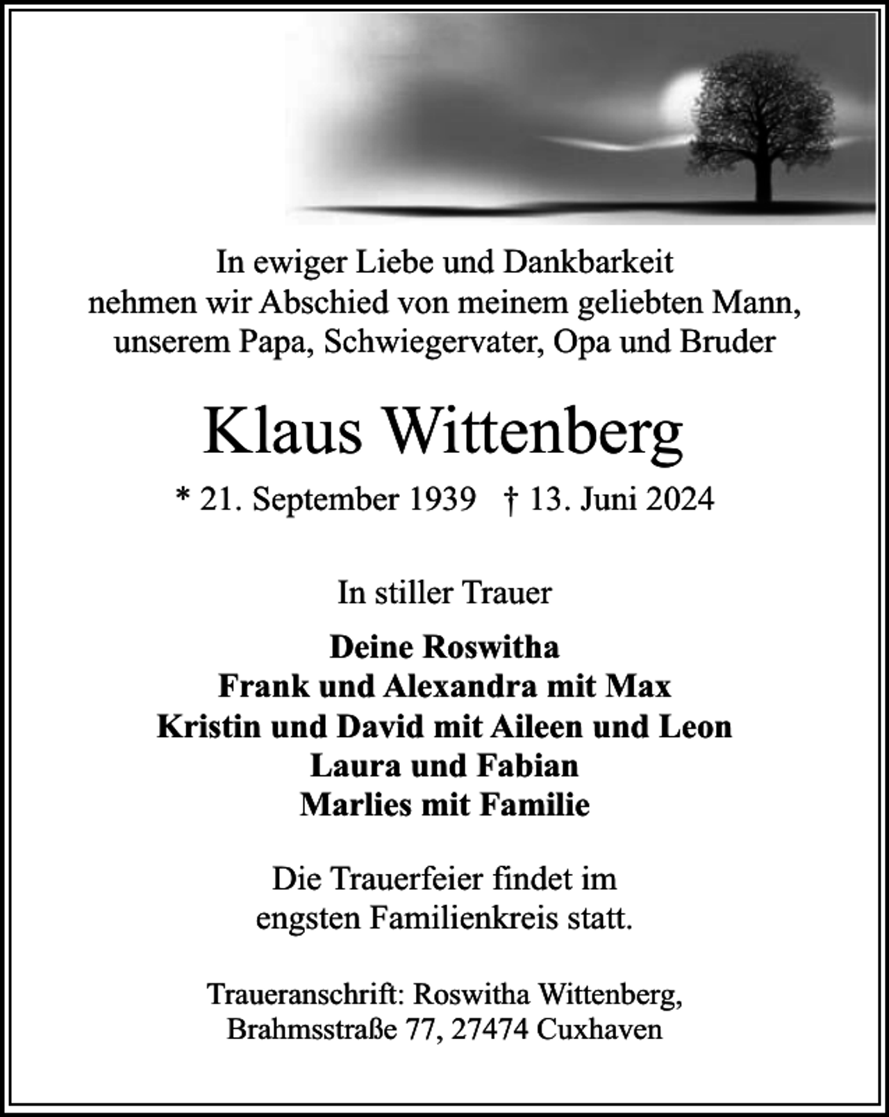 <p>In ewiger Liebe und Dankbarkeit<br />nehmen wir Abschied von meinem geliebten Mann,<br />unserem Papa, Schwiegervater, Opa und Bruder</p><p>Klaus Wittenberg<br />* 21. September 1939 † 13. Juni 2024<br />In stiller Trauer<br />Deine Roswitha<br />Frank und Alexandra mit Max<br />Kristin und David mit Aileen und Leon<br />Laura und Fabian<br />Marlies mit Familie<br />Die Trauerfeier findet im<br />engsten Familienkreis statt.<br />Traueranschrift: Roswitha Wittenberg,<br />Brahmsstraße 77, 27474 Cuxhaven</p>