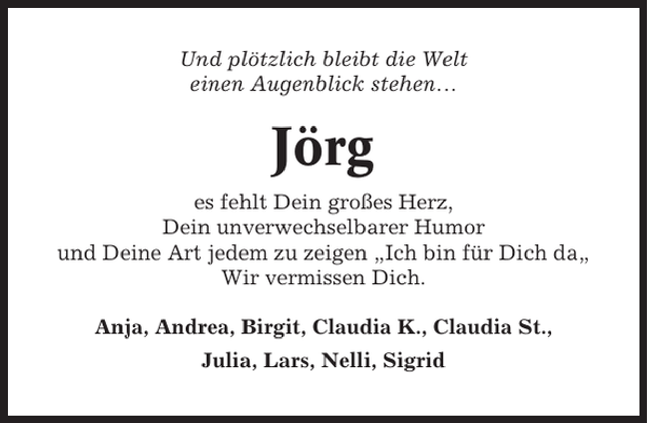 <p>Und plötzlich bleibt die Welt<br />einen Augenblick stehen…</p><p>Jörg<br />es fehlt Dein großes Herz,<br />Dein unverwechselbarer Humor<br />und Deine Art jedem zu zeigen „Ich bin für Dich da„<br />Wir vermissen Dich.<br />Anja, Andrea, Birgit, Claudia K., Claudia St.,<br />Julia, Lars, Nelli, Sigrid</p>