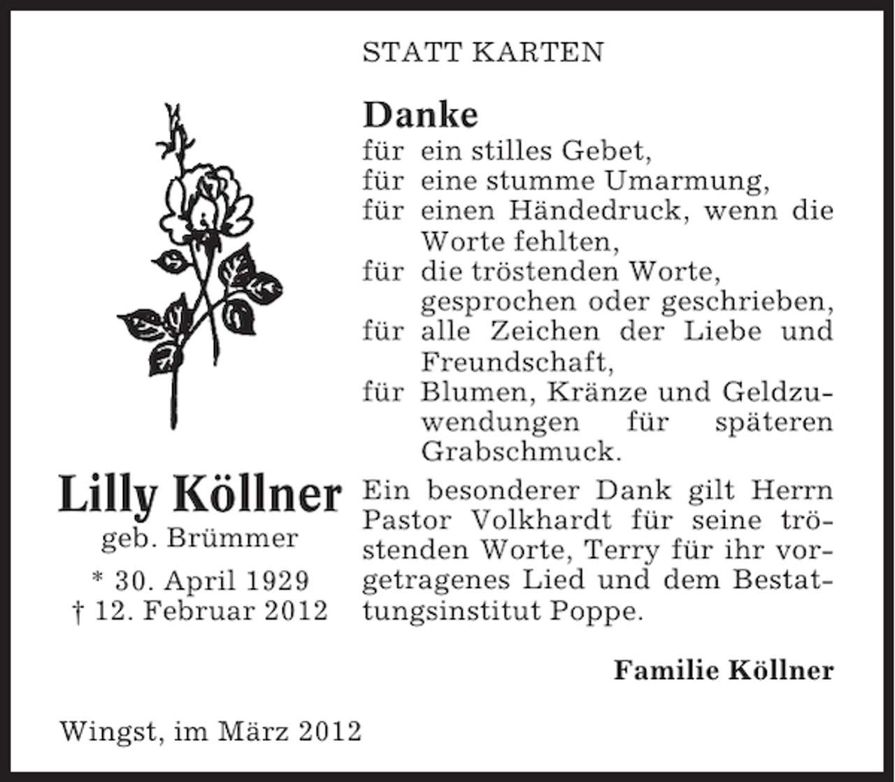<p>STATT KARTEN</p><p>Danke</p><p>Lilly Köllner<br />geb. Brümmer<br />* 30. April 1929<br />† 12. Februar 2012</p><p>für ein stilles Gebet,<br />für eine stumme Umarmung,<br />für einen Händedruck, wenn die<br />Worte fehlten,<br />für die tröstenden Worte,<br />gesprochen oder geschrieben,<br />für alle Zeichen der Liebe und<br />Freundschaft,<br />für Blumen, Kränze und Geldzuwendungen<br />für<br />späteren<br />Grabschmuck.<br />Ein besonderer Dank gilt Herrn<br />Pastor Volkhardt für seine tröstenden Worte, Terry für ihr vorgetragenes Lied und dem Bestattungsinstitut Poppe.<br />Familie Köllner</p><p>Wingst, im März 2012</p>