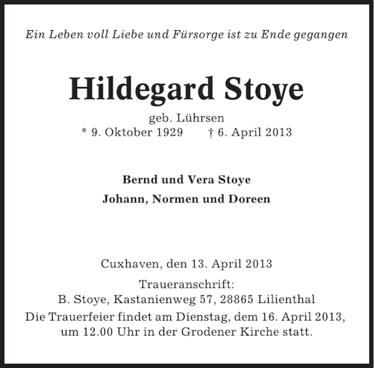 <p>Ein Leben voll Liebe und Fürsorge ist zu Ende gegangen</p><p>Hildegard Stoye<br />geb. Lührsen<br />* 9. Oktober 1929<br />† 6. April 2013</p><p>Bernd und Vera Stoye<br />Johann, Normen und Doreen</p><p>Cuxhaven, den 13. April 2013<br />Traueranschrift:<br />B. Stoye, Kastanienweg 57, 28865 Lilienthal<br />Die Trauerfeier findet am Dienstag, dem 16. April 2013,<br />um 12.00 Uhr in der Grodener Kirche statt.</p>