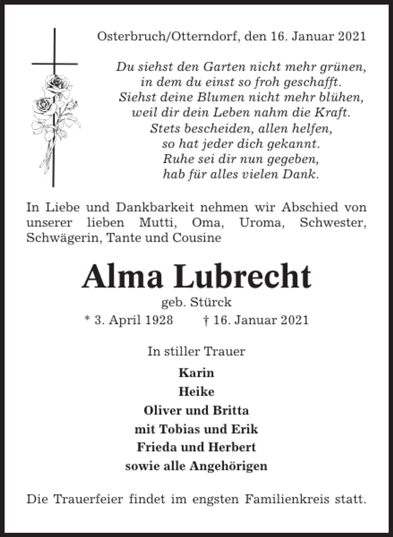 <p>Osterbruch/Otterndorf, den 16. Januar 2021<br />Du siehst den Garten nicht mehr grünen,<br />in dem du einst so froh geschafft.<br />Siehst deine Blumen nicht mehr blühen,<br />weil dir dein Leben nahm die Kraft.<br />Stets bescheiden, allen helfen,<br />so hat jeder dich gekannt.<br />Ruhe sei dir nun gegeben,<br />hab für alles vielen Dank.<br />In Liebe und Dankbarkeit nehmen wir Abschied von<br />unserer lieben Mutti, Oma, Uroma, Schwester,<br />Schwägerin, Tante und Cousine</p><p>Alma Lubrecht<br />geb. Stürck<br />* 3. April 1928<br />† 16. Januar 2021<br />In stiller Trauer<br />Karin<br />Heike<br />Oliver und Britta<br />mit Tobias und Erik<br />Frieda und Herbert<br />sowie alle Angehörigen<br />Die Trauerfeier findet im engsten Familienkreis statt.</p>