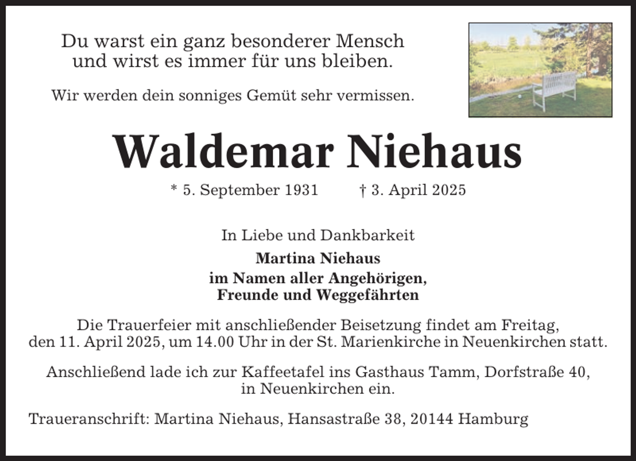 <p>Du warst ein ganz besonderer Mensch<br />und wirst es immer für uns bleiben.<br />Wir werden dein sonniges Gemüt sehr vermissen.</p><p>Waldemar Niehaus<br />* 5. September 1931</p><p>† 3. April 2025</p><p>In Liebe und Dankbarkeit<br />Martina Niehaus<br />im Namen aller Angehörigen,<br />Freunde und Weggefährten<br />Die Trauerfeier mit anschließender Beisetzung findet am Freitag,<br />den 11. April 2025, um 14.00 Uhr in der St. Marienkirche in Neuenkirchen statt.<br />Anschließend lade ich zur Kaffeetafel ins Gasthaus Tamm, Dorfstraße 40,<br />in Neuenkirchen ein.<br />Traueranschrift: Martina Niehaus, Hansastraße 38, 20144 Hamburg</p>