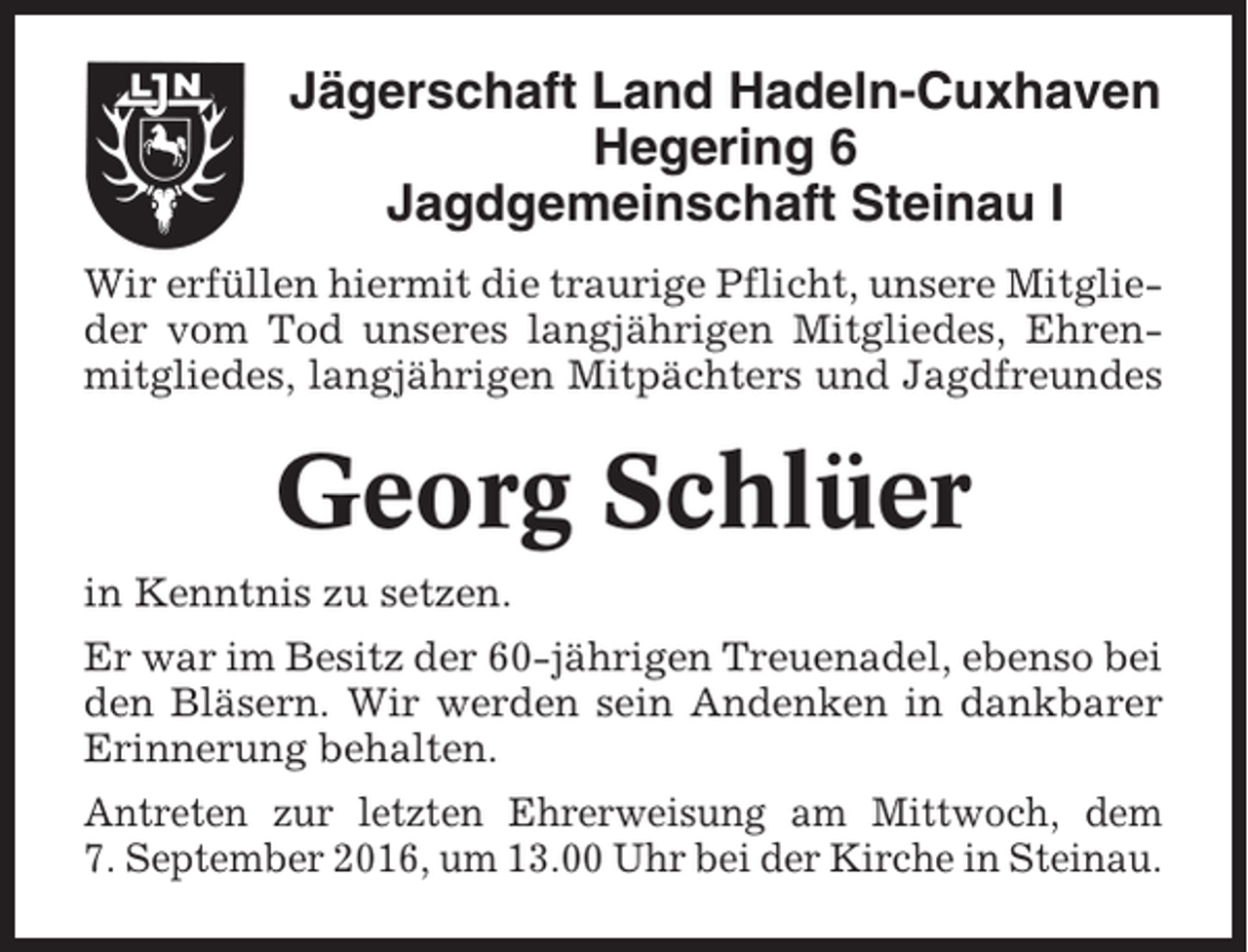 <p>Jägerschaft Land Hadeln-Cuxhaven<br />Hegering 6<br />Jagdgemeinschaft Steinau I<br />Wir erfüllen hiermit die traurige Pflicht, unsere Mitglieder vom Tod unseres langjährigen Mitgliedes, Ehrenmitgliedes, langjährigen Mitpächters und Jagdfreundes</p><p>Georg Schlüer<br />in Kenntnis zu setzen.<br />Er war im Besitz der 60-jährigen Treuenadel, ebenso bei<br />den Bläsern. Wir werden sein Andenken in dankbarer<br />Erinnerung behalten.<br />Antreten zur letzten Ehrerweisung am Mittwoch, dem<br />7. September 2016, um 13.00 Uhr bei der Kirche in Steinau.</p>