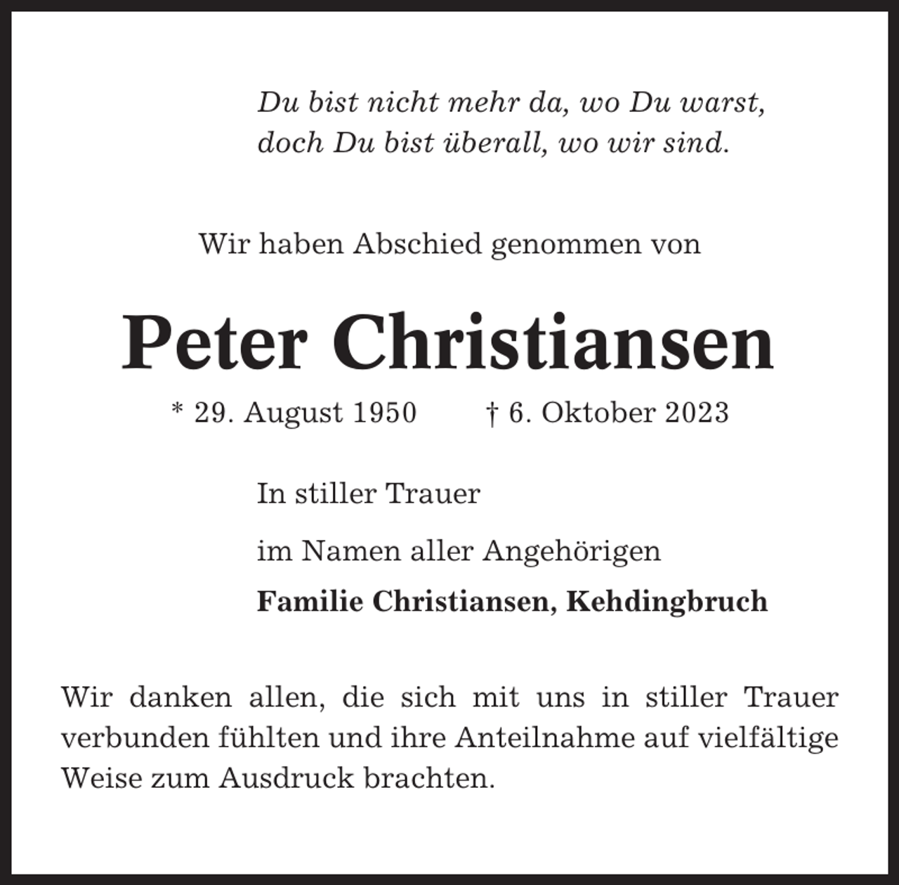 <p>Du bist nicht mehr da, wo Du warst,<br />doch Du bist überall, wo wir sind.<br />Wir haben Abschied genommen von</p><p>Peter Christiansen<br />* 29. August 1950</p><p>† 6. Oktober 2023</p><p>In stiller Trauer<br />im Namen aller Angehörigen<br />Familie Christiansen, Kehdingbruch<br />Wir danken allen, die sich mit uns in stiller Trauer<br />verbunden fühlten und ihre Anteilnahme auf vielfältige<br />Weise zum Ausdruck brachten.</p>