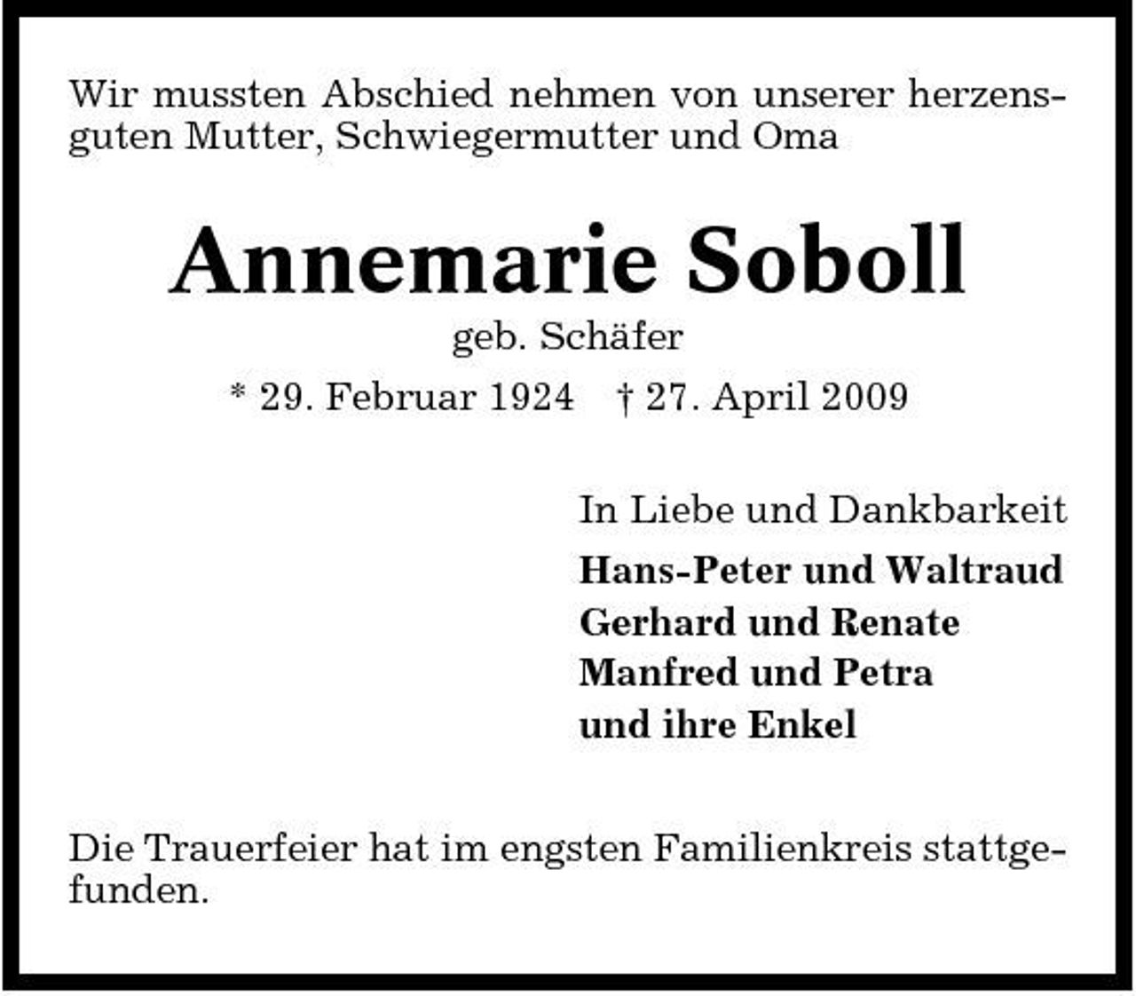 <p>Wir mussten Abschied nehmen von unserer herzensguten Mutter, Schwiegermutter und Oma</p><p>Annemarie Soboll<br />geb. Schäfer * 29. Februar 1924 † 27. April 2009 In Liebe und Dankbarkeit Hans-Peter und Waltraud Gerhard und Renate Manfred und Petra und ihre Enkel Die Trauerfeier hat im engsten Familienkreis stattgefunden.</p>