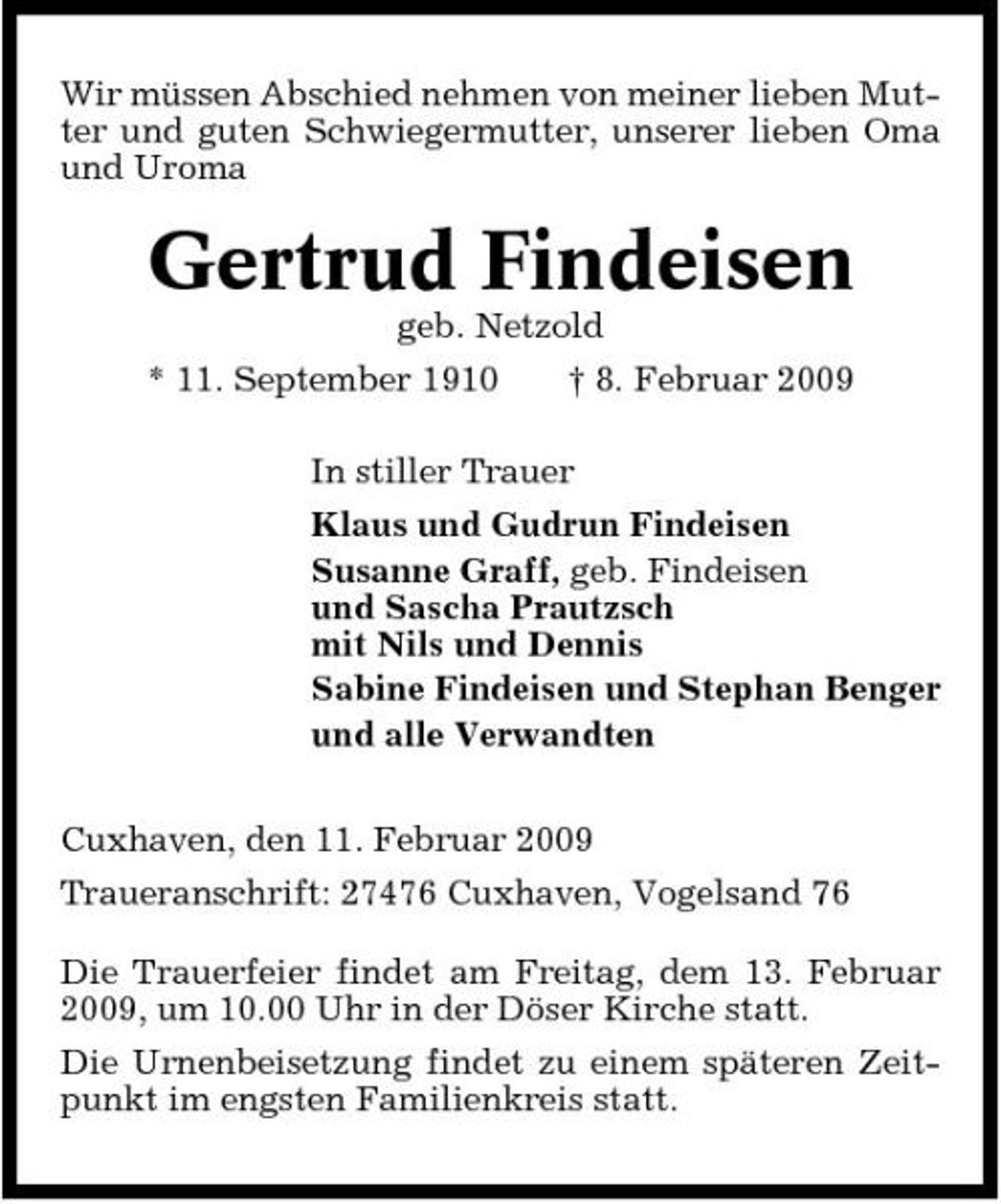 <p>Wir müssen Abschied nehmen von meiner lieben Mutter und guten Schwiegermutter, unserer lieben Oma und Uroma</p><p>Gertrud Findeisen<br />geb. Netzold * 11. September 1910 † 8. Februar 2009 In stiller Trauer Klaus und Gudrun Findeisen Susanne Graff, geb. Findeisen und Sascha Prautzsch mit Nils und Dennis Sabine Findeisen und Stephan Benger und alle Verwandten Cuxhaven, den 11. Februar 2009 Traueranschrift: 27476 Cuxhaven, Vogelsand 76 Die Trauerfeier findet am Freitag, dem 13. Februar 2009, um 10.00 Uhr in der Döser Kirche statt. Die Urnenbeisetzung findet zu einem späteren Zeitpunkt im engsten Familienkreis statt.</p>