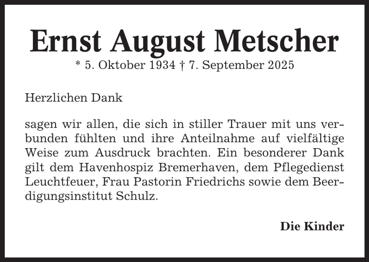 <p>Ernst August Metscher<br />* 5. Oktober 1934 † 7. September 2025<br />Herzlichen Dank<br />sagen wir allen, die sich in stiller Trauer mit uns verbunden fühlten und ihre Anteilnahme auf vielfältige<br />Weise zum Ausdruck brachten. Ein besonderer Dank<br />gilt dem Havenhospiz Bremerhaven, dem Pflegedienst<br />Leuchtfeuer, Frau Pastorin Friedrichs sowie dem Beerdigungsinstitut Schulz.<br />Die Kinder</p>