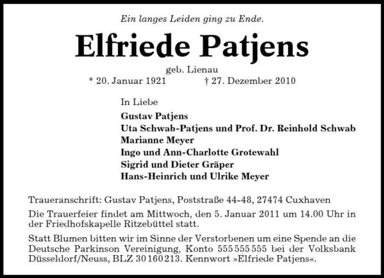 <p>Ein langes Leiden ging zu Ende.</p><p>Elfriede Patjens<br />geb. Lienau * 20. Januar 1921 † 27. Dezember 2010 In Liebe Gustav Patjens Uta Schwab-Patjens und Prof. Dr. Reinhold Schwab Marianne Meyer Ingo und Ann-Charlotte Grotewahl Sigrid und Dieter Gräper Hans-Heinrich und Ulrike Meyer Traueranschrift: Gustav Patjens, Poststraße 44-48, 27474 Cuxhaven Die Trauerfeier findet am Mittwoch, den 5. Januar 2011 um 14.00 Uhr in der Friedhofskapelle Ritzebüttel statt. Statt Blumen bitten wir im Sinne der Verstorbenen um eine Spende an die Deutsche Parkinson Vereinigung, Konto bei der Volksbank Düsseldorf/Neuss, BLZ 30 160 213. Kennwort »Elfriede Patjens«.</p>
