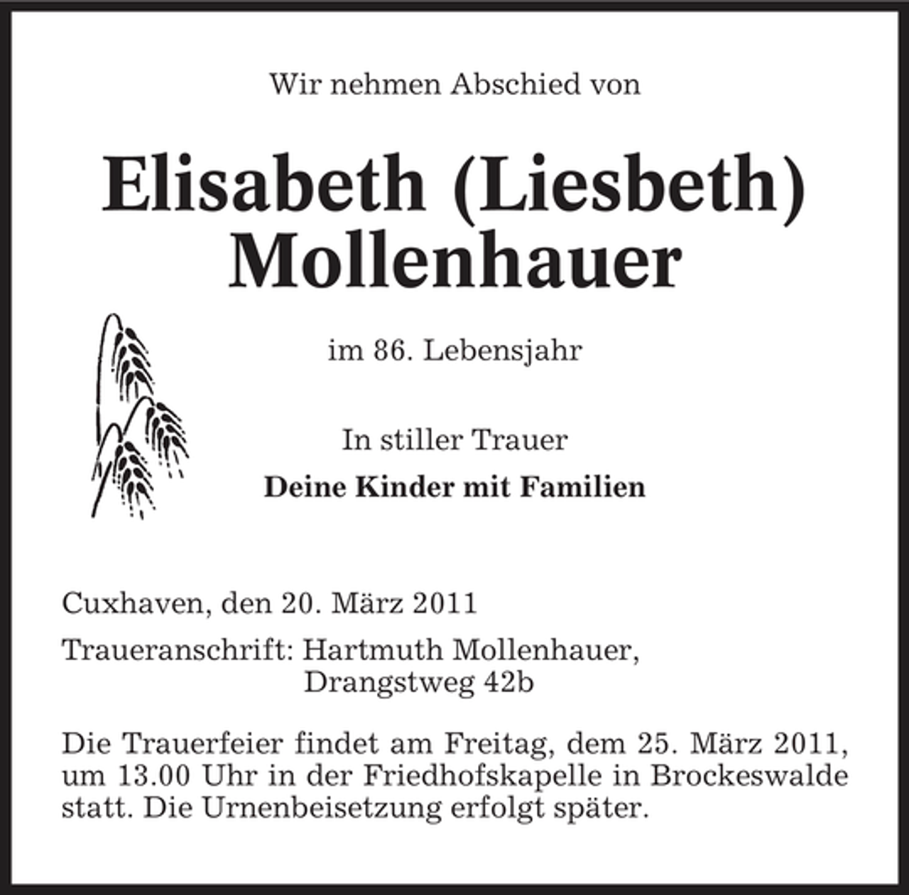 <p>Wir nehmen Abschied von</p><p>Elisabeth (Liesbeth) Mollenhauer<br />im 86. Lebensjahr In stiller Trauer Deine Kinder mit Familien</p><p>Cuxhaven, den 20. März 2011 Traueranschrift: Hartmuth Mollenhauer, Drangstweg 42b Die Trauerfeier findet am Freitag, dem 25. März 2011, um 13.00 Uhr in der Friedhofskapelle in Brockeswalde statt. Die Urnenbeisetzung erfolgt später.</p>