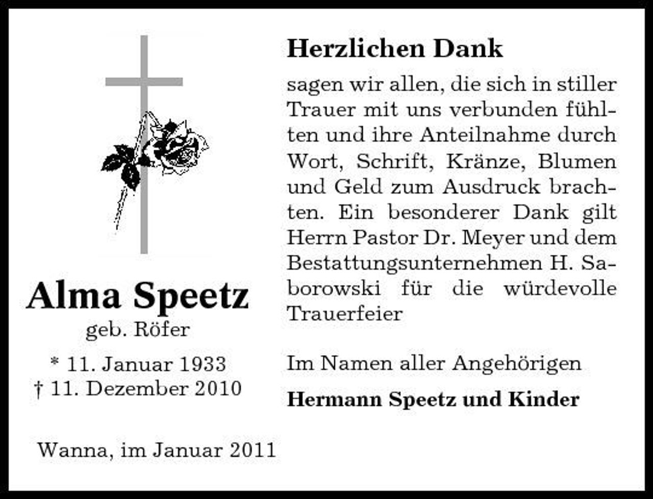 <p>Herzlichen Dank<br />sagen wir allen, die sich in stiller Trauer mit uns verbunden fühlten und ihre Anteilnahme durch Wort, Schrift, Kränze, Blumen und Geld zum Ausdruck brachten. Ein besonderer Dank gilt Herrn Pastor Dr. Meyer und dem Bestattungsunternehmen H. Saborowski für die würdevolle Trauerfeier Im Namen aller Angehörigen Hermann Speetz und Kinder</p><p>Alma Speetz<br />geb. Röfer * 11. Januar 1933 † 11. Dezember 2010 Wanna, im Januar 2011</p>