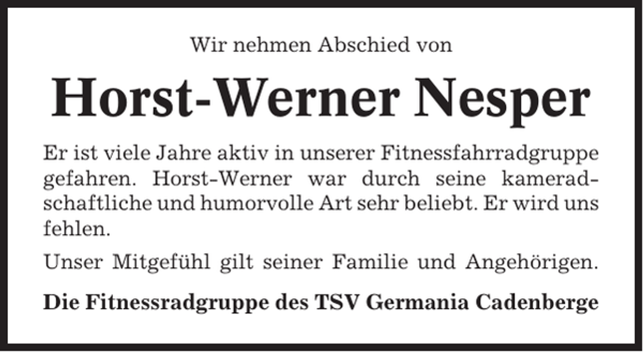 <p>Wir nehmen Abschied von</p><p>Horst-Werner Nesper<br />Er ist viele Jahre aktiv in unserer Fitnessfahrradgruppe<br />gefahren. Horst-Werner war durch seine kameradschaftliche und humorvolle Art sehr beliebt. Er wird uns<br />fehlen.<br />Unser Mitgefühl gilt seiner Familie und Angehörigen.</p><p>Die Fitnessradgruppe des TSV Germania Cadenberge</p>