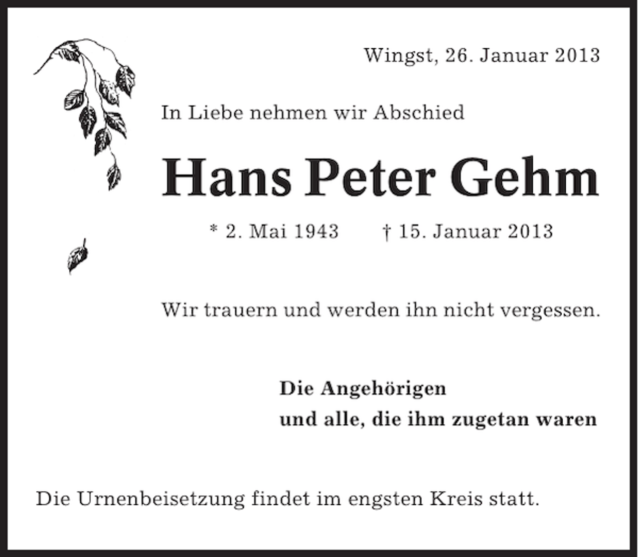 <p>Wingst, 26. Januar 2013<br />In Liebe nehmen wir Abschied</p>
<p>Hans Peter Gehm<br />* 2. Mai 1943</p>
<p>† 15. Januar 2013</p>
<p>Wir trauern und werden ihn nicht vergessen.</p>
<p>Die Angehörigen<br />und alle, die ihm zugetan waren</p>
<p>Die Urnenbeisetzung findet im engsten Kreis statt.</p>