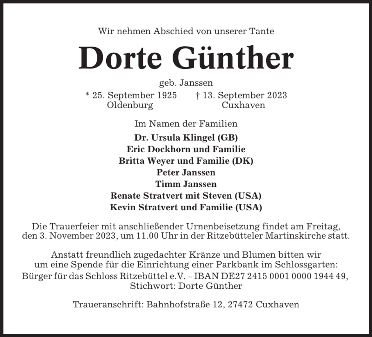 <p>Wir nehmen Abschied von unserer Tante</p><p>Dorte Günther<br />geb. Janssen<br />* 25. September 1925<br />† 13. September 2023<br />Oldenburg<br />Cuxhaven<br />Im Namen der Familien<br />Dr. Ursula Klingel (GB)<br />Eric Dockhorn und Familie<br />Britta Weyer und Familie (DK)<br />Peter Janssen<br />Timm Janssen<br />Renate Stratvert mit Steven (USA)<br />Kevin Stratvert und Familie (USA)<br />Die Trauerfeier mit anschließender Urnenbeisetzung findet am Freitag,<br />den 3. November 2023, um 11.00 Uhr in der Ritzebütteler Martinskirche statt.<br />Anstatt freundlich zugedachter Kränze und Blumen bitten wir<br />um eine Spende für die Einrichtung einer Parkbank im Schlossgarten:<br />Bürger für das Schloss Ritzebüttel e.V. – IBAN DE27 2415 0001 0000 1949,<br />Stichwort: Dorte Günther<br />Traueranschrift: Bahnhofstraße 12, 27472 Cuxhaven</p>