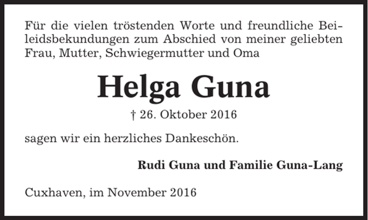 <p>Für die vielen tröstenden Worte und freundliche Beileidsbekundungen zum Abschied von meiner geliebten<br />Frau, Mutter, Schwiegermutter und Oma</p><p>Helga Guna<br />† 26. Oktober 2016<br />sagen wir ein herzliches Dankeschön.<br />Rudi Guna und Familie Guna-Lang<br />Cuxhaven, im November 2016</p>