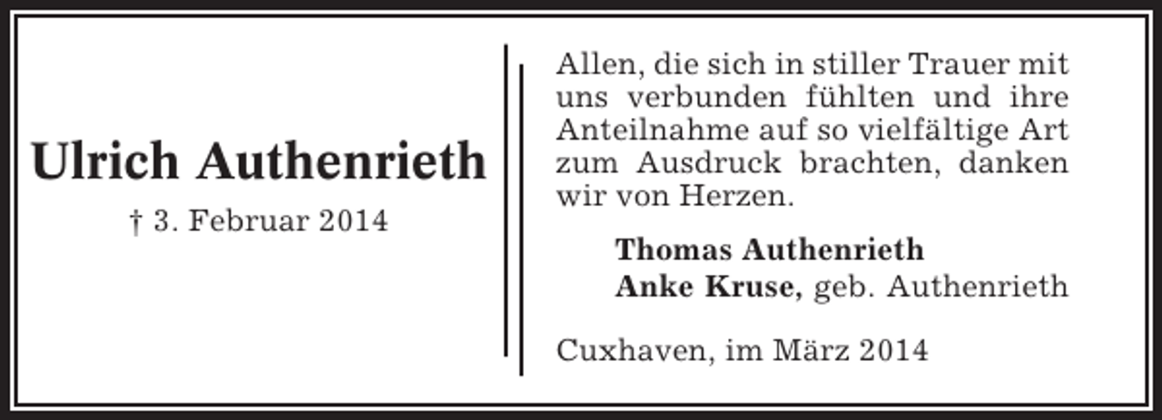 <p>Ulrich Authenrieth<br />† 3. Februar 2014</p><p>Allen, die sich in stiller Trauer mit<br />uns verbunden fühlten und ihre<br />Anteilnahme auf so vielfältige Art<br />zum Ausdruck brachten, danken<br />wir von Herzen.<br />Thomas Authenrieth<br />Anke Kruse, geb. Authenrieth<br />Cuxhaven, im März 2014</p>