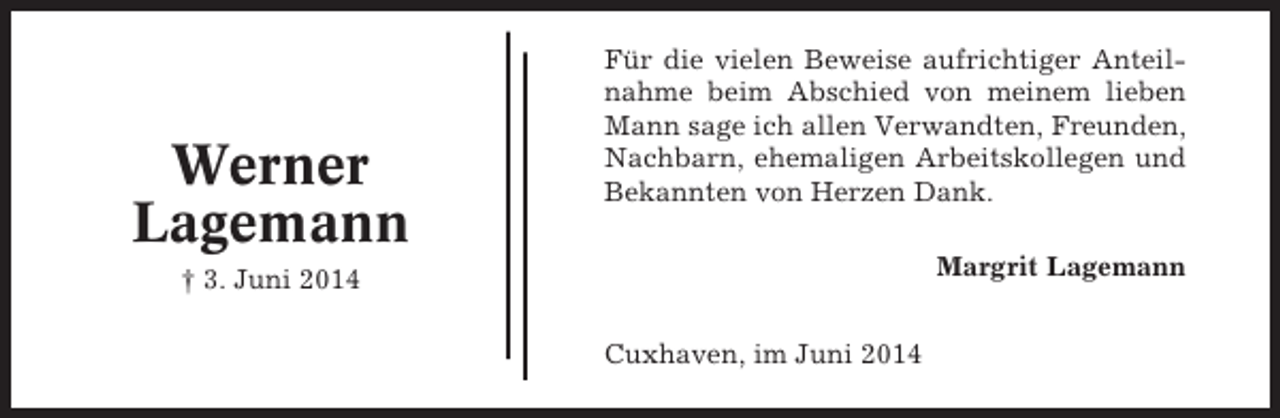<p>Werner<br />Lagemann</p><p>Für die vielen Beweise aufrichtiger Anteilnahme beim Abschied von meinem lieben<br />Mann sage ich allen Verwandten, Freunden,<br />Nachbarn, ehemaligen Arbeitskollegen und<br />Bekannten von Herzen Dank.<br />Margrit Lagemann</p><p>† 3. Juni 2014<br />Cuxhaven, im Juni 2014</p>
