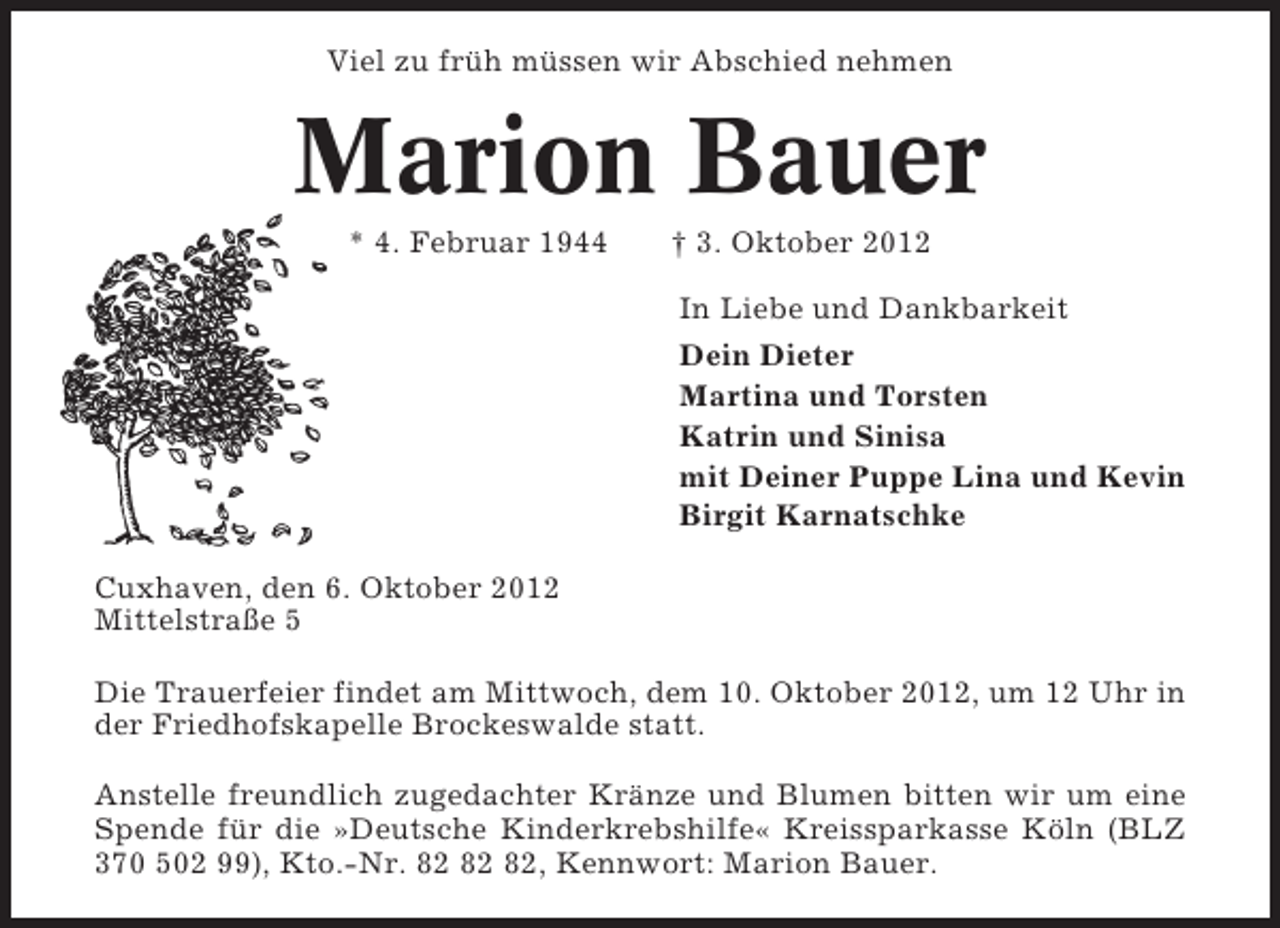 <p>Viel zu früh müssen wir Abschied nehmen</p><p>Marion Bauer<br />* 4. Februar 1944</p><p>† 3. Oktober 2012<br />In Liebe und Dankbarkeit<br />Dein Dieter<br />Martina und Torsten<br />Katrin und Sinisa<br />mit Deiner Puppe Lina und Kevin<br />Birgit Karnatschke</p><p>Cuxhaven, den 6. Oktober 2012<br />Mittelstraße 5<br />Die Trauerfeier findet am Mittwoch, dem 10. Oktober 2012, um 12 Uhr in<br />der Friedhofskapelle Brockeswalde statt.<br />Anstelle freundlich zugedachter Kränze und Blumen bitten wir um eine<br />Spende für die »Deutsche Kinderkrebshilfe« Kreissparkasse Köln (BLZ<br />370 502 99), Kto.-Nr. , Kennwort: Marion Bauer.</p>