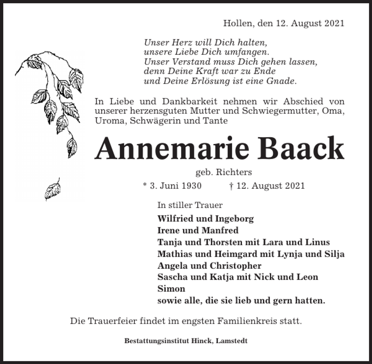 <p>Hollen, den 12. August 2021<br />Unser Herz will Dich halten,<br />unsere Liebe Dich umfangen.<br />Unser Verstand muss Dich gehen lassen,<br />denn Deine Kraft war zu Ende<br />und Deine Erlösung ist eine Gnade.<br />In Liebe und Dankbarkeit nehmen wir Abschied von<br />unserer herzensguten Mutter und Schwiegermutter, Oma,<br />Uroma, Schwägerin und Tante</p><p>Annemarie Baack<br />geb. Richters<br />* 3. Juni 1930<br />† 12. August 2021<br />In stiller Trauer</p><p>Wilfried und Ingeborg<br />Irene und Manfred<br />Tanja und Thorsten mit Lara und Linus<br />Mathias und Heimgard mit Lynja und Silja<br />Angela und Christopher<br />Sascha und Katja mit Nick und Leon<br />Simon<br />sowie alle, die sie lieb und gern hatten.<br />Die Trauerfeier findet im engsten Familienkreis statt.<br />Bestattungsinstitut Hinck, Lamstedt</p>
